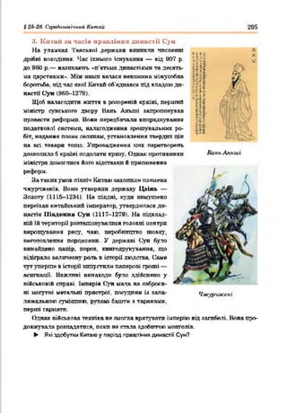 #25 26. Середньовічний Китаи 295
й
М•■
. •і •
і**?
5
ІІ[
Я. Кптая за часів правління династії Суп
На улачках 'Ганської держави виникли численні
дрібні володіння. Час їхнього існування — від 907 р.
до 960 р.— називають «п’ятьма династіями та десять­
ма царствами». Між ними велася невпинна міжусобна
боротьба, під час якої Китай об’єднався під владою ди­
настії Сун (960-1279).
Щоб налагодити життя в розореній країні, перший
міністр сунського двору Вань Аньші запропонував
провести реформи. Вони передбачали впорядкування
податкової системи, налагодження зрошувальних ро­
біт, надання позик селянам, установлення твердих цін
на всі товари тощо. Упровадження цих перетворень
дозволило б країні подолати кризу. Однак противники Бань Аньші
міністра домоглися його відставки й припинення
реформ.
За таких умов північ Китаю захопили племена
чжурчженів. Вони утворили державу Цзінь —
Зопоту (1115-1234). На півдні, куди вимушено
переїхав китайський імператор, утвердилася ди­
настія Південна Сун (1117-1279). На підвлад­
ній їй території розташовуватися головні центри
вирощування рису, чаю, виробництво шовку,
виготовлення порцеляни. У державі Сун було
винайдено папір, порох, книгодрукування, що
відіграло величевну раль в історії людства. Саме
тут уперше в історії випустили паперові гроші —
асигнації. Важливі винаходи було здійснено у
військовій справі, імперія Сун мала на озброєн­
ні могутні метальні пристрої, посудини із зала- Чжур'їжені
лювальною сумішшю, рухомі баигги з таранами,
перші гармати.
Однак військова техніка не змогла врятувати імперію від загибелі. Вона про­
довжувала розпадатися, поки не стала здобиччю монголів.
► Які здобутки Китаю у період правління династії Сун?
 
