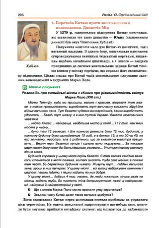 296 Po-iiH.1 VI. СсредпъоаЫпий Схід
4. Боротьба Китаю проти мош о.іьсьної о
павеволеикя. Династія Мін
У 1279 р. завершилося підкорення Китаю монголами,
які встановили тут свою династію — Ю ань (засновником
династії' був онук Чпнгісхана Хубілай).
Панування монголів мало для Китаю яв позитивні, так і
негативні наслідки. З одного боку, монгольське панування
супроводжувалося значними людськими жертвами, нищен­
ням надбань китайської цивілізації, а з іншого — завдяки
приєднанню до системи монгольських держав Китай тісні­
ше влився у світову торгівлю, що сприяло його економічно­
му піднесенню. Цікаві згадки про Китай часів монгольського панування зали­
шив венеціанський мандрівних Марко Поло.
Щ Мовою документа
Розповідь про китайські міста з * Книги про різноманітність світу»
Марка Поло (ХНІ cm.)
Місто Таян-фу. куди ми прийшли. велике і красиве, торгівля тут жва­
ве. в також промисловість: виробляють тут величезну кількість збруї для
військ великого хена. Тут бваато чудових виноградників, і вина виробляють
удосталь... безліч тут шовку: є в них тутові дерева і багато шовковичних
черв'яків
...місто Кінсай... найкраще, найбільше місто у світі... і 12 тис. кам'яних
мостів у ньому...
...було там 12 ремесел, і для кожного ремесла було 12 тис. будинків: у
кожному будинку було щонайменше 10 осіб, в в деяких 15, а то ЗО чи 40, не
всі, звичайно, майстри, але й робітники, що зе вказівкою майстра працю­
ють... Безліч тут бегатих купців і сильно вони торгують... За наказом
царя кожен долучався до батьківського ремесла... Учитися іншому ремеслу
він не може.
Будинків хороших у иьоиу місті скрізь бегето. Є там велика кам яна вежа:
коли станеться в місті пожежа, жителі зносять туди своє майно: а пожежі
тем часті, бо дерев яних будинків чимало. Живуть тут... тддені великого
хана: гроші в них паперові. У цьому місті... всі вулиці вибрукувані камінням і
цеглою: і верхи їздити, і пішки ходити по них добре.
У цьому місті... добрих 4 тис. лазень, де люди ніжаться: кілька разів на
місяць ходять туди, бо чистоти тіла дотримуються: лазні ці найкрасиві­
ші, найкращі й найпросторіші у світі.
в Що з описів Марка Поло могло вражати уяву європейців?
в Завдяки чому Китай досяг таких вагомих здобутків?
Після завоювання Китаю перед монголами постала проблема: як управляти
цією територією. Не маючи можливості запропонувати що-небудь своя, монго­
ли були змушені прийняти китайську систему: від імператора до найменшого
Хубииїй
 