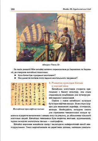 298 Ралді.% VI. Середнъовгишй Схй)
Адміра ї Чжан Хе
За часів династії Мів китайці активно переселялися до Індокитаю та Індоне­
зії, де створили китайські поселення
► Коли Китай був підкорений монголами?
► Яка династія постала після падіння монгольського панування?
І . . ^ ^ « ф - о. Розвиток культури Китаю
< .* У і І 4 -*> /« Г В “ Р®*“ “ “
т/ к і ^ Китайська цивілізація створила при-
; ; ^ • • 1 а . е
- . 1 %. пнальну і багату культуру, яка стала
' І ^ справжньою скарбницею для культур різ-
стала
— ^  А* справжньою скарбницею для культур різ-
і І л ‘  !А &* *і ^ - них народів і цивілізацій.
* * * * * і 7;І Однією з основ китайської культури
А <і с Л І * М - 4 було ієрогліфічне письмо. Воно стало взір­
цем для писемності корейців, в’єтнамців,
Китайське ієрогліфічне письмо японців. Необхідність складати іспити
для отримання чиновницької' посади зу­
мовила відкриття початкових і вищих шкіл та училищ, до збільшення кількості
освічених людей. Китайські чиновники були водночас поетами, художниками,
чудово володіли мистецтвом письма — каліграфією.
Китайці пертими винайшли папір і налагодили найпростіший спосіб кни­
годрукування. Текст вирізьблювали на дерев'яних дошках, заливали спеціаль-
 
