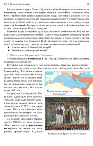 § 3-4. Візантійська імперія 29
За державним устроєм Візантія була монархією. Уся повнота влади належала
василевсу (грецька назва імператора), який був «нижче Бога і наступним після
Бога». Християнська церква підтримувала владу імператора, вважала його за­
хисником церкви й вимагала від підданих віддавати йому богорівну шану. Але
важливою особливістю було те, що священною вважалася лише посада імпера­
тора, а не його особа. Імператор не успадковував трону, а обирався армією, син­
клітом (грецька назва Сенату) і народом.
Водночас влада імператора була абсолютною та необмеженою. Він був по­
над законом, розпоряджався життям і майном своїх підданих. Імператор правив
державою за допомогою великої кількості чиновників, а також синкліту, що був
дорадчим органом при імператорі. Він був і главою держави, і вищим законодав­
цем, і керівником уряду, і вищим суддею, і головнокомандувачем армії.
► Коли і як виникла Візантійська імперія?
► Яким був державний устрій імперії?
2. Візантія за Юстиніана І Великого
За часів правління Юстиніана І (527-565 рр.) Візантійська імперія досягла
вершини своєї могутності.
Юстиніан мав добру освіту, був працелюбним, рішучим, наполегливим і
талановитим до керівництва. Але в ньому наче співіснували дві особистості.
З одного боку, Юстиніан дозволяв
будь-якій людині висловити власну
думку і ніколи не показував свого
незадоволення зовні, але водночас
він, за свідченнями сучасників, був
хитрим і підступним, уміло прихо­
вував свій гнів.
За розумом і підступністю Юс-
тиніану відповідала його дружина
Феодора. Вона мала залізну волю і
в разі скрути завжди підтримувала
свого чоловіка. У 527 р., по смерті
дядька, Юстиніан і Феодора були
проголошені імператором та імпе­
ратрицею Візантійської імперії.
За наказом імператора Юстині­
ана І в 528-534 рр. було укладено
збірку законів «Звід громадсько­
го права», де поєдналися давні
римські правові норми й духовні
Юстиніан на фресці VI ст. в Равенні
 
