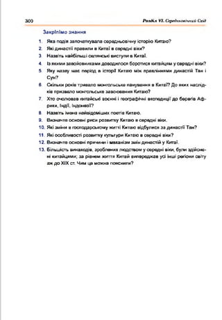 300 Раз<Нл VI. СсрсдньолЬтий Схід
1. Яка подія започаткувала середньовічну історію Китаю?
2. Якідинастії правили в Кита! в середні віки?
3. Назвіть найбільші селянські виступи в Кита?.
4. Ізякимизавойовникамидоводилося боротися китайцям усередні вік
5. Яку назву має період в історії Китаю між правліннями династій Та
Суи?
6. Скільки років тривало монгольське панування в Китаї? До яких наслід­
ків призвело монгольське завоювання Китаю?
7. Хто очолював китайські воєнні і географічні експедиції до берегів Аф­
рики, Індії. Індонезії?
В. Назвіть імена найвідоміших поетів Китаю.
9. Визначте основні риси розвитку Китаювсередні віки.
10. Якізміни в господарськомужитті Китаю відбулися за династії Тан?
11. Які особливості розвитку культури Китаюв середні віки?
12. Визначте основні причини імеханізмзміндинастійу Китаї.
13. Більшість винаходів, зробленихлюдством усередні віки, були здійсне­
ні китайцями; за рівнем життя Китай випереджав усі інші регіони світу
аждо XIX ст. Чим це можна пояснити?
Закріпімо знання
 