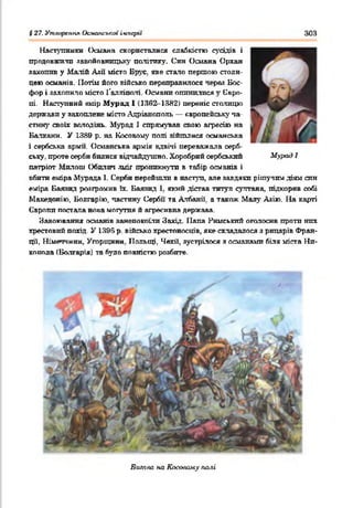 Наступники Османа скористалися слабкістю сусідів і
продовжили завойовницьку політику. Син Осшша Орхан
захопив у Малій Азії місто Брус, яке стало першою столи­
цею османів. Потім його військо переправилося через Бос­
фор і захопило місто Галліпога. Османп огошплпся у Сврп-
гті. Наступний емір Мурад І (1362-13Я2) переніс столицю
держави у захоплене місто Адріанополь — європейську па-
стнну своїх володінь. Мурад і спрямував свою агресію на
Балкани. У 1389 р. на Косовому полі »йшлися османська
і сербська армії. Османська армія вдвічі переважала серб­
ську. проте серби билися відчайдушно. Хоробрий сербський
патріот Мплош Обилич зміг проникнути в табір османів і
вбити еміра Мурада 1. Серби перейшли в наступ, але завдяки рішучим діям син
еміра Баяяид розгромив їх. Баяяид 1. який дістав титул султана, підкорив собі
Македонію, Болгарію, частину Сербії та Албанії, а також Малу Азію. На карті
Європи постала нова могутня й агресивна держава.
Завоювання османів занепокоїли Захід. ІІапа Римський оголосив проти них
хрестовий похід. У 1396 р. військо хрестоносців, яке складалося з рицарів Фран­
ції, Німеччини, Угорщини. Польщі, Чехії, зустрілося з османамп біля міста Нп-
копола (Болгарія) та було повністю розбите.
§ 27. Утяорстіл Османської ічперіі 303
Мурад І
Битва на Касовому палі
 