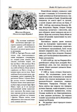 304 VI. Ccptrlxtioacmuu Схід
Вбивство Мілошем
OtiLLtwte.u еміра Мурада I
@
ПІД ШІИШІ WlttllllUMbl»-
шміігнчнмх фшпирів і су­
перечок нашшш уній відСувсй ос­
танні* роадогг вЬангі&сьішго
йопісліін'м на сішіші ираніїсліанмії-
ги містициаиу.
У X IV СТ. Григорій Паламл, « К и м
йгадом став KiMiL-ra.irmiuiuu.xita-
ським патріархом, eraерджуаав,
щи людаьа може іііл ш т» Виш
іицішси особливій енергії, «іка
ід е під Бога і ніби іт н ’яаук Bora
аі спігош. Ци енергім ирияшшкть-
ся у ca m як Свігдо. Людн можуть
сприймати це Сиіт.іи тільки яу-
хіівиим іяірсиі, але не оком. Лише
найбільш благочесшві людм, иро-
иоиідшиш. ядатні ш рииш тм Во-
жєсічє+шє Снігдо і шлиаги Бога.
Це И'іЄИШІ ншиаяіі Іги у и м пи
Ооибливи багато йоги ирмхильнм-
*ів було серед uuuaxiu гари Афон
(Скігт гора), де м ио сьогодні
роагашовааиіі ц етр православ­
ного чернецтва. Це вчення спра­
вило значний huluhb на иерцинне
имегецтво, особливо на ікшшішс
і фрески. Обрали сшп'нх civmu
аобраааикеш, наче охоплені яоере-
дннн ДИВНИМСВІТЛОМ.
Візантійська імперія опинилася один
на один я османами. Із її колишніх тери­
торій яалтпплися Константинополь і не­
значне володіння в 1'рації Візантійський
імператор, не маючи армії та грошей,
у відчаї звернув свій погляд на Захід. У
1399— 1403 рр. він відвідав Венецію, Мі­
лан, Флоренцію, Паркзс, Лондон. Усюдп
імператора зустрічали з пишністю, але,
крім обіцянок, ніякої допомоги він не от­
римав. Будь-яку допомогу Захід обіцяв за
З'мовп об’єднання православної та като­
лицької церков.
Католицька церква давно плекала
надії на підкорення православно! цер­
кви. Віяантійські імператори, керуючись
полгтичнпми міркуваннями, були готові
впинати зверхність пап, і 1274 р. на Лі­
онському соборі було укладено Ліонську
унію, але Пне підтримало населення, осо­
бливо духовенство.
У 1437-1439 рр. під час Ферраро-Фло-
рентійського собору було укладено Фло­
рентійську унію, яка теж лишилася на
папері. Ніякої реальної допомоги Візан­
тія не отримала.
У 1399 р. турки оточили Константи­
нополь. Не сподіваючись узяти місто
приступом, вонп готувалися до тривалої
облога. Але сталося несподіване: від се-
редньоазійського правителя, нащадка
Чшггісханя Тамерлана (Тимура, при­
йшла явістка про поразку під Анкарою
султана Баязнда, який потрапив у полон
і, не витримавши приниження, помер.
Османл відійшли від Константинополя,
а їхня держава розпалася. Ця поразка
псиянік продовжила життя Візантійської
імперії на 50 років.
► Які держвви і землі підкорили османи
до кінця XIV ст.?
 
