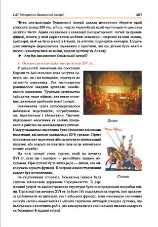 § 27. Утаарспня Оеманськаі імперії 307
Чітка централізація Османської імперії давала можливість збирати армії
к іл ь к іс т ю понад 2 0 0 тис. воїнів, тоді як є в р о п е й с ь к і армії налітували по декілька
десятків тисяч. Армія складалася з кавалерії (імператорської, легкої та провін­
ційної), піхота, у якій вирізнялися особливі інженерні, охоронні та інші загони,
артилерії, якій не було рівної у Європі, та елітних підрозділів яничарів. Підроз­
діли яничарів формувалися переважно я християн, які ще дітьми були взяті в
полон і виховувалися як воїни, віддані султану та Аллаху.
► Хто був засновником Османської імперії?
4. Османська імперія наприкінці XV С Т .
У результаті завоювань на просторах
Європи та Азії склалася нова могутня ім­
перія, що. як і всі попередні, прагнула до
світового панування. Усе господарство
розвивалося завдяки зусиллям завойо­
ваного населення. Турецьке суспільство
займалося лише війною, яка стала голов­
ним джерелом прибутків нової імперії.
Завоювання турок супроводжувалося
небаченою жорстокістю, пограбування­
ми, насильством і вбивствами. Частину
підкореного населення як здобич прода­
вали в рабство на невільницьких ринках.
Немусульманське населення було обкладене в с і л я к и м и
податками, які інколи складали до 50 % урожаю. Проте
мусульманське населення або сплачувало мінімальний
податок, або взагалі не платило (але за це виконувало
воянну службу).
На чолі імперії' стояв султан, який на початку
XVI ст. став ще і халіфом — релігійним лідером му­
сульман ІІри султані була вища рада — диван, яка ви­
конувала дорадчі функції Попервах адміністративний
апарат був нечисленним.
За свідченнями істориків. Османська імперія була
єдиною військовою державою Середньовіччя. Її дер­
жавний устрій та адміністративна структура булл підпорядковані потребам вій­
ни. Провінції (на початок XVI ст. їх було 16) поділялися на округи, їхні правите­
лі здійснювали як цивільні, так і військові функції, вони очолювали ополчення
енпахів (воїюв-кіннотників) і місцеві гарнізони яничарів (гвардія султана, що
набиралася з хлопчпків-рабів, які виховуватися в спеціальних школах-каяармах
як безжальні й віддані воїни).
 