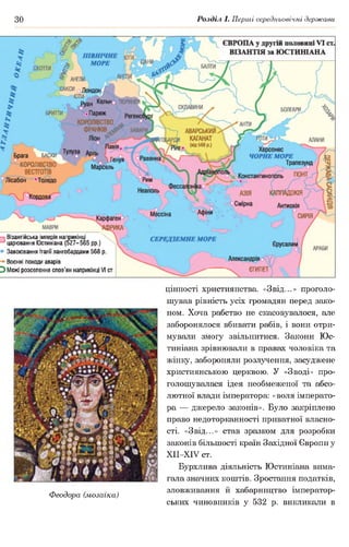 зо Розділ І. Перші середньовічні держави
Візантійська імперія наприкінці
царювання Юстиніана (527-565 рр.)
* Завоювання Італії лангобардами 568 р.
Воєнні походи аварів
Э Межі розселення слов’ян наприкінці VI ст.
Феодора (мозаїка)
цінності християнства. «Звід...» проголо­
шував рівність усіх громадян перед зако­
ном. Хоча рабство не скасовувалося, але
заборонялося вбивати рабів, і вони отри­
мували змогу звільнитися. Закони Юс­
тиніана зрівнювали в правах чоловіка та
жінку, забороняли розлучення, засуджене
християнською церквою. У «Зводі» про­
голошувалася ідея необмеженої та абсо­
лютної влади імператора: «воля імперато­
ра — джерело законів». Було закріплено
право недоторканності приватної власно­
сті. «Звід...» став зразком для розробки
законів більшості країн Західної Європи у
ХІІ-ХІУ ст.
Бурхлива діяльність Юстиніана вима­
гала значних коштів. Зростання податків,
зловживання й хабарництво імператор­
ських чиновників у 532 р. викликали в
 