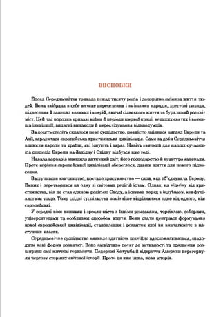 висновки
Епоха Середньовіччя тривала понад тисячу років і докорінно лишилажиття лю­
дей. Вова ввібрала в себе ватике переселення і змішання народів, хрестові походи,
піднесення йзанепадвеликих імперій, звичаї сільського життята бурхливий розквіт
міст. Цейпас породив криваві війни б періодимирної праці, великихсвятих і вогни­
ща інквізиції, видатні винаходи й переслідування вільнодумців.
Задесятьстолітьскла, ося нове суспільство, повністюзмінився вигляд Європи та
Азії, зародилася європейська християнська цивілізація. Саме задоби Середньовіччя
виникли народи та країни, які існують і зараз. Навіть звичний для наших сучасни­
ків розподіл Європи наЗахідну і Східну відбувся вже тоді.
Навала варварів знищилаантичнийсвіт, його господарство й культуразанепали.
Проте коріння європейської цивілізації збереглося, давши знаття для нового підне­
сення.
Заступивши язичництво, постало християнство —сила, яка об'єднувала Європу.
Виник і перетворився на очну зі світових релігій іслам. Однак, на відіпну від хри­
стиянства, він не став єдиною релігією Сходу, а існував поряд з індуїзмом, конфуці­
анством тощо. Тому східні суспільства помітніше відрімя інся одне від одного, ніж
європейські.
У середні віки виникли і зросли міста з їхніми ремеслами, торгівлею, соборами,
університетами та особливим способом життя. Вони стати центрами формування
нової європейської цивілізації, становлення і роавиток якої ви вивчатимете в на-
ступннх клагау
Середньовічне суспільство виявило здатність постійно вдосконалюватися, знахо­
дити нові форми розвитку. Воно засвідчило потяг до активності та прагнення роз­
ширити свої жнттсві горизонти. Подорожі Кслуигіай відкриттяАмерики перегорну­
личергову сторінку світової історії, Проте це вже інша, нова історія.
 
