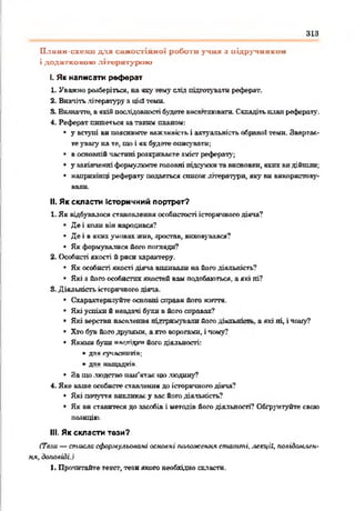 313
Плавн-схеші для салгостінної роботи учня з підручником
і додатковою літературою
І. Як написати реферат
1. Уважно розберіться, на яку .гну слід підготувати реферат.
2. Вивчітьлітературу з цієї теми.
S. Виянатге, вякійпослідовності будетевнсвгглюватн. Складітьпланреферату.
4. Реферат пишеться затаким планом:
• у вступі во пояснюєте важливість і актуальність обраної теми. Звергас-
теувагу на те, шо і нк будете описувати:
• восновній частині розкриваєте зміст рефераті,';
• у закінченніформулюєте головні підсумкита висновки, яких видійшли;
• наприкінці реферату подасться список літератури, яку ви використову­
вали.
II. Як скласти Історичний портрет?
1. Як відбувалося становлення особистості історігшого діяча?
• Де і коди він народився?
• Де і в якихумовах жни, зростав, виховувався?
• Як формувалися його погляди?
2. Особисті якості й риси характеру.
• Як особисті якості діяча впливали на його діяльність?
• Які а його особистих якостей вам подобаються, аякі ні?
5. Діяльність історичного діяча.
• Схарактеризуйте основні справи його життя.
• Які успіхи б невдачі були в його справах?
• Які верстви нас&іення підтримували йогодіильтст». а які ні, і чому?
• Хто був йогодруяямн. ахто ворогами, і чому?
• Якими були иа^тгітргийого діяльності:
►для сучасн иків;
► д л я н а щ а д к ів .
• 8а що людство пам'ятав цю людину?
4. Яке ваше особисте ставлення до історичногодіяча?
• Які почуття викликаєу вас його діяльність?
• Як ви ставитеся до засобів і методів його діяльності? Обгрунтуйте свою
позицію.
III. Як скласти тези?
(Те.іи — стисло сформульовані основні положення статті, лекції, повідом-іен-
ня, доповіді.)
1. Прочитайте текст, тези якого необхідно скласти.
 