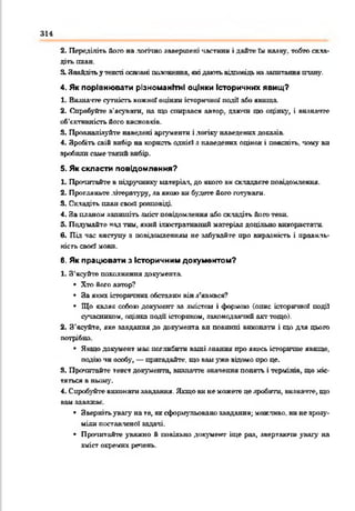 314
2. Переділіть його налогічно завершені частини і дайте їм наяву, тобто скла­
діть П Л А Н .
3. Знайдітьутексті основні положення, якідаютьвідповідь назапитанняплан)'.
4. Як порівнювати різноманітні оцінки Історичних явищ?
1. Виднатте сутність кожної оцінки історичної подй або явища.
2. Спробуйте з'ясувати, на що спирався автор, даючи що оцінку, і визначте
об’єктивність його висновків.
3. Проаналізуйте наведені аргументи ілогіку наведених доказів.
4. Зробіть свій вибір на корнсп> однієї з наведених оцінок і поясніть, чому ви
зробили саме тайні вибір.
5. Як скласти повідомлення?
1. Прочитайте в підручник^' матеріал, до якого вн складаєте повідомлення.
2. Прогляньте літературу, за якою ки будете його готувати.
3. Складіть плансвой' розповіді.
4. За планом запишіть зміст повідомлення або складіть його тези.
5. Подумайте нз^ тни, який ілюстративний матеріал доцільно використати,
в. Під час виступу з повідомленням не забувайте про виразність і правиль­
ність свогі мови.
6. Як працювати з Історичним документом?
1. З'ясуйте пґіттжстгия документа.
• Хто його автор?
• За яких історичних обставин вінз’явився?
• Що являє собою документ за змістам і формою (опис історичної події
сучасником, оцінка події історпхом, законодавчий акттощо).
2. З’ясуйте, яке завдання до документа ви повинні виконати і що для цього
потрібно.
• Я що документ мак поглибити ваші знання про якесь історичне явище,
подію чн оопбу, — пригадайте, що вамуже відомо про це.
3. Прочитайте текст документа, визначте значення понять і термінів, що міс­
тяться в ньому.
4. Спробуйте виконатизаедакня. Якщови немоскеггецезробити, визначте, що
вам заважає.
• Звернітьувагу на те, яксформульовано завдання; можливо, вине зрозу­
міли поставленої задачі.
• Прочитайте уважно й повільно документ іще раз, звертаючи увагу на
зміст окремих речень.
 