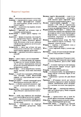 П оняття і терміни
А
А б а т - и ш т ю т т с я ь а н т д и ц ь к о г о м п п ш тга р я .
Л л х и а Іж — сг-р сд п іл и гіч л и п д у ш , м е т о ю я с о ї
(гуп п о ш у к •ф і. о с о ф с и к п г о КЛЛ1С ІП-
д д я п е р е т в о р е и п а р із н и х и с т о л ів п а
а о д п т о і с р іб л о .
•паф «*яа — а ід л у ч е п п я п іл ц е р к в и , п о є д н а ­
н е л п р о к л а т т а м .
А р б а л г г — п р и с т р ій д и в и ст а га х в с т р іл лі
с т а л е в и м п а к о п с ч п и ь г а с .
А с и м і л я ц і я — а д и г г я о д н о г о п и р о г у * їй -
шп.
Л с к о п и п - ф а р ш п о н е д іл к и , ж вп п е р е д б п -
ч а с гір я д у ш г е п д б а ж а п ь , в ід м о в у в ід
р о п к о ш і я ш и ї т , б іл ь ш о с т і в р у ч н і>
сттч ц о б м с ж с в п я п їж і т а с п і, іш в х а я н а
с о б і ф і и г ч п к х с*гр ож д п п ь ія м с т о « а л >
а у т у а ш ін я г р и л я .
А с т р о л о г і я - о а у х п п р о пп’ п л о* ч іж р а з -
г а ш у п а н і іям н е б е с н и х ТІЛ і п о д ія м и в
ж и т т і .т о д е * > п а р а д ів , с р а іп т о щ о .
А у т о д а ф е — у р о ч и с т е п я к п ш ш п я в и р о к у ін -
п и в ш і .
Б
Б а р о н — п о с о л г о р о д и , а л е а с о т а д х п в и я .
Б е п е ф ш і і і — ПСІЛСДЬПИП ШХДІД. ЩО 1ШДДПДД-
ся я п р а л е м ч и ін ш и м п о л и хи х* ф еод а *
л о м у д о в іч н е к о р и с т у л а п п а а и ш л о в і
п а у м о в а х а е о с п п х в ій с ь к о в о ї ч и а д и і-
п к г ф а т к а ш ії с л у ж б и .
оК ож и и оуд-> — пилки випробувань (вогнем,
подош, валі хш), після яких оишїсивсл
пжросг.
Ь о х р н — вслхш з е м л е щ т а с т п г я в К я ш с ь я ш
І* у а , Б о л г а р ії, (С ер бії, М о о г о о с и с ія
д е р ж а в і, щ о п е р е д а в а л и с а ш п а л а д ій -
п я в с п а д о к .
Б о я р о ь к и д у ш и — в и щ я іі д е р х а ш л и н о р г а л
М о с к о в с ь к о г о я т х л ія с т в а я X IV с т .
Б у л л а — о с о б л и в о г х и с і з и й д п ь у м е г т . с х р і
п я с а и іі м е т а л е о о ю п е ч ш к о а о — буЛ -
ЛОЮ.
Б ю р гер и га о - п о в н о п р а в н і ш п к л л о х ід п і>
г п р сш ся с х л з л п с е р г д п м іа іч п о ш м іс т а .
В
В а о а ч — о с о б о , в ш о т р и м а л а п ід о с та ч і о р а
у п а л о д іп п я ф е о д л а п е с е т і * с л у ж б и .
В а п ш і ї п - с и с т е м а а л о п м к н и с с ф о о д а л в -
к я : о с о б и с т а п й д е ж іг іс п . о д н и х ф е о д в -
лзп п ід іп ш & х .
В а г и ш ш — м іс т о -д е р ж а п а п а т е р и т о р і ї
Р и м у . О ф іц ій н о р е з и д е н ц ія І іо п и
Р и м с ь к о г о .
В ел и к а х ар тій иІлииосггеи - одна іл го­
лосних ~игопсідлпчих докуй c a r ia ,
яотя податна право народним пред­
ставникам ідютролвпшгги т р о л я .
В е л в х с и е р г о е н сів ія н а р од ів — пере­
сування в IV— VII ст. германських,
слов'янських, сарматських та « т ію с
плем-сп пд території Римської імперії.
В і д р о д ж е н и й ( 1’ е п с с и л о ) — п е р іо д , а к и й
з н а м е н у в а в п е р е х ід в ід с е р е д н ь о в і ч н о ї
к у л ь т у р и д о о о в о г о ч а с у ; в і д м і п і т р я с а
В ід р о д ж е н н я •— г у м а я іл м ( л * > х я т с г ь ).
іу м а ш с т и л в е р п іл и с в д о к у п ь т у р п п ї
с п а д п р іп и ш т г и г о с п .
В ік ін ги — саш днвавські воїни. На І*усі
були відомі як варяги: та Заході — а с
пормшш, «піппічні дкіди».
В ітр аж — каргипд я кольорового cacta у
аііахах спборіп і ратуш.
В іч е — палії] ішродпих лборіп у деяких кра-
Вот*хш ш землі, які належали руським фе­
одалам і передавалися в спадеш.
1'
Годиш —торгово- ПОЛІПГПШа б 'п д л ш ш і купе­
цтва; понад 100 пімегх сих міст і т чалі
a uicTou Ллобеком. Діяло в XII—XVII
от,
Г е р ц о г - в е л и к и й т е р и т о р іа л ь н и й в о л о д а р ;
у ф е о д а л ь н ій ie p u p x â п п с ід д п і р у г г
м іс ц е п іс л я к о р о л я .
Г іл ь д ія — ш а .ю т купецький ооюп.
Г р а ф —1) посадова особо, яка представила
□ладу короля в псовому акр у»; 2) т а ­
тул фгхідоха_
Г р іх — ж ірутсгш я в д}'мсзхх або діях Базам
к л т і
Гром дди — об’едп ш тя людей, ахі спілг.па
аалодікт. апарцддкмп праці та інший
мдиппм. Оспбхиаістп цього об'пдшш-
пя а ч а с г а а с чи ппвяс самоаряд^гнал-
п я .
Г у си їе к к н й р у х — ааціотзльцо-випволь'
пил і релігійний рух у Чехії а першій
ітлі ля пі XV от.
ґ
І вел ь ф и прихилигяки пап у їхній бо­
ротьбі проти пімеш лих імператорів.
І'ібс-ііікя орихи.1 мшіси піиецигях імпера*
тпрш у ‘іхпік боротьбі проти пап,
І о п р ш и и стал і» — напрямок у ппропся-
с ь и о и у мястецгні X II— XVI ст. Для
 