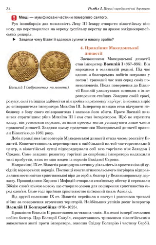 34 Розділ І. Перші середньовічні держави
О Мощі — муміфіковані частини померлого святого.
Рух іконоборців дав можливість Леву III Ісавру створити візантійську кін­
ноту, що перетворилася на окрему суспільну верству на зразок західноєвропей­
ських рицарів.
► Завдяки чому Візантії вдалося зупинити навалу арабів?
4. Правління Македонської
династії
Засновником Македонської династії
став імператор Василій І (867-886). Він
народився в селянській родині. Під час
одного з болгарських набігів потрапив у
полон і тривалий час жив серед своїх по­
неволювачів. Після повернення до Візан­
тії Василій улаштувався конюхом в імпе­
раторських стайнях. Завдяки своїй красі,
розуму, силі та іншим здібностям він зробив карколомну кар’єру: із конюха виріс
до співправителя імператора Михаїла III. Імператор швидко став відчувати не­
безпеку з боку свого співправителя і наказав його вбити. Проте Василій вия­
вився спритнішим: убив Михаїла III і сам став імператором. Щоб не втратити
владу, він установив порядок, за яким престол могли успадкувати лише члени
правлячої династії. Завдяки цьому представники Македонської династії прави­
ли Візантією до 1081 року.
Доба правління імператорів Македонської династії стала часом розквіту Ві­
зантії. Константинополь перетворився в найбільший на той час торговельний
центр, а візантійські купці підпорядкували собі всю торгівлю між Заходом і
Сходом. Саме завдяки розвитку торгівлі до скарбниці імператора надходили
такі прибутки, яких не мав жоден із королів Західної Європи.
Наприкінці IX ст. Візантія розгорнула активну діяльність із християнізації су­
сідніх варварських народів. Посланці константинопольського патріарха відправ­
лялися нести світло християнської віри до сербів, болгар іу Великоморавську дер­
жаву Проповідники Кирило і Мефодій створили слов’янську абетку й переклали
Біблію слов’янською мовою, що створило умови для поширення християнства се­
ред слов’ян. Саме тоді прийняв християнство київський князь Аскольд.
Від другої половини IX ст. Візантія перейшла в наступ і розпочала тривалі
війни за повернення втрачених територій. Найбільших успіхів досяг імператор
Василій II Болгаробійця (976-1025).
Правління Василія II розпочалося за тяжких часів. На землі імперії почалися
набіги болгар. Цар Болгарії Самуїл, скориставшись тривалими візантійськими
заколотами знаті проти імператора, захопив Східну Болгарію і частину Сербії.
Василій І (зображення на монеті)
 