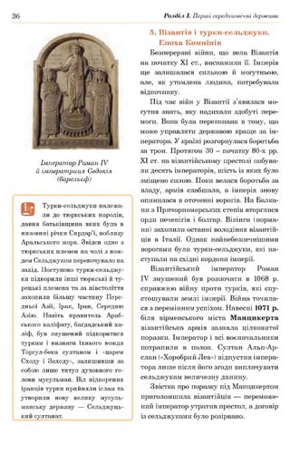 36 Розділ І. Перші середньовічні держави
Імператор Роман IV
й імператриця Євдокія
(барельєф)
а
Турки-сельджуки належа­
ли до тюркських народів,
давня батьківщина яких була в
низовині річки Сирдар’ї, поблизу
Аральського моря. Звідси одне з
тюркських племен на чолі з вож­
дем Сельджуком перекочувало на
захід. Поступово турки-сельджу-
ки підкорили інші тюркські й ту­
рецькі племена та за півстоліття
захопили більшу частину Пере­
дньої Азії, Ірак, Іран, Середню
Азію. Навіть правитель Араб­
ського халіфату, баґдадський ха­
ліф, був змушений підкоритися
туркам і визнати їхнього вождя
Торгул-бека султаном і «царем
Сходу і Заходу», залишивши за
собою лише титул духовного го­
лови мусульман. Від підкорених
іранців турки прийняли іслам та
утворили нову велику мусуль­
манську державу — Сельджуць­
кий султанат.
5. Візантія і турки-сельджуки.
Епоха Комнінів
Безперервні війни, що вела Візантія
на початку XI ст., виснажили її. Імперія
ще залишалася сильною й могутньою,
але, як утомлена людина, потребувала
відпочинку.
Під час війн у Візантії з’явилася мо­
гутня знать, яку надихали здобуті пере­
моги. Вона була переконана в тому, що
може управляти державою краще за ім­
ператора. У країні розгорнулася боротьба
за трон. Протягом ЗО - початку 80-х рр.
XI ст. на візантійському престолі побува­
ли десять імператорів, шість із яких було
зміщено силою. Поки велася боротьба за
владу, армія слабшала, а імперія знову
опинилася в оточенні ворогів. На Балка­
ни з Причорноморських степів вторглися
орди печенігів і болгар. Вікінги (норма­
ни) захопили останні володіння візантій­
ців в Італії. Однак найнебезпечнішими
ворогами були турки-сельджуки, які на­
ступали на східні кордони імперії.
Візантійський імператор Роман
IV змушений був розпочати в 1068 р.
справжню війну проти турків, які спу­
стошували землі імперії. Війна точила­
ся з перемінним успіхом. Навесні 1071 р.
біля вірменського міста Манцикерта
візантійська армія зазнала цілковитої
поразки. Імператор і всі воєначальники
потрапили в полон. Султан Альп-Ар-
слан («Хоробрий Лев») відпустив імпера­
тора лише після його згоди виплачувати
сельджукам величезну данину.
Звістка про поразку під Манцикертом
приголомшила візантійців — переможе­
ний імператор утратив престол, а договір
із сельджуками було розірвано.
 