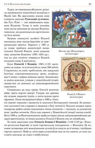 § 3-4. Візантійська імперія 37
Битва при Манцикерті
(мініатюра)
Турки, не отримавши обіцяного, руши­
ли завойовувати візантійські володіння в
Малій Азії. На захоплених землях вони
утворили державу Румський султанат,
або Рум (Рим) — так завойовники нази­
вали Візантію. Тепер зі своїх володінь
вони могли дивитися на палаци Констан­
тинополя, що розкинувся на протилежно­
му боці затоки.
Загроза неминучої загибелі Візантії
викликала нову хвилю боротьби за імпе­
раторський престол. Нарешті, у 1081 р.
до влади прийшов досвідчений воєна­
чальник Олексій Комнін, який заснував
нову династію Комнінів (1081-1204 рр.),
яка на ціле століття повернула Візантії
колишню славу й могутність.
Коли Олексій І Комнін (1081-1118) досту­
пився до влади, то в столиці було лише 300 воїнів.
Спираючись на своїх прибічників, він придушив
бунтівну константинопольську знать, конфіску­
вав її майно і набрав найману армію. Імператоро­
ві навіть довелося, уперше у візантійській історії,
звернутися по допомогу до західноєвропейських
королівств.
Спираючись на нову армію, Олексій розпочав
війну проти ворогів імперії. Спершу він прогнав
від східних кордонів турків, а потім рушив проти
норманів. Після чотирирічної війни в 1085 р. Олек­
сій переміг норманів і примусив їх залишити Балканський півострів. За допомо­
гою дипломатії він упорався із загрозою з боку печенігів. Завдяки щедрим дарам
імператор зробив своїми союзниками інших кочовиків — половців, за допомогою
яких і розбив печенігів. Після цих перемог у Візантійській імперії настав спокій.
Коли 1096 р. до Константинополя прибули перші загони західноєвропейських ри-
царів-хрестоносців, то їхньої допомоги Олексій І Комнін уже не потребував.
За часів правління сина Олексія Іоанна І Комніна (1118-1143 рр. ) Візан­
тія розпочала боротьбу зі своїм торговельним конкурентом — Венецією. За на­
казом імператора всіх венеціанських купців було кинуто до в’язниць і відібрано
торгові привілеї. Мабуть, ніхто серед візантійців тоді не міг уявити, до яких на­
слідків призведе ця подія в майбутньому.
Олексій І Комнін
(мініатюра)
 