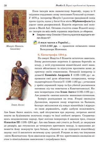 38 Розділ І. Перші середньовічні держави
Поки імперія вела наполегливу боротьбу, поряд із її
східними кордонами знову посилився Румський султанат.
У 1076 р. імператор Мануїл І розпочав грандіозний похід
проти турків, однак у битві біля міста Міріонкефала був
ущент ними розгромлений. Візантія втратила свої воло­
діння в Малій Азії. Останнє століття слави Візантії мину­
ло: імперія на всіх своїх кордонах перейшла до оборони.
► Завдяки чому Олексію І Комніну вдалося відродити ве­
лич Візантії?
©А тим часом в Україні...
Мануїл Комнін. 1113-1125 рр. — правління київського князя
(мозаїка) Володимира Мономаха.
6. Катастрофа 1204 р.
По смерті Мануїла І Візантія остаточно занепала.
Знову розпочалася жорстока й кривава боротьба за
владу, у якій угруповання візантійської знаті нама­
галися вбивствами та підступом прокласти шлях до
престолу своїм ставленикам. Останній імператор із
династії Комнінів Андронік І (1183-1185 рр.) за­
кривавив свої руки вбивством попередника, чотир­
надцятирічного Олексія II (1180-1183 рр.), установив
у країні справжній терор та був убитий розлюченим
натовпом під час повстання в Константинополі. Но­
вим імператором став Ісаак Ангел (1185-1195 рр.).
^ Але династія «земних ангелів» виявилася нікчемною.
Імперія розпадалася на очах. Угорці оволоділи
Далмацією, нормани знову вторглися на Балкани,
Ісаак Ангел болгари звільнилися від влади візантійців і відроди­
ли свою державність, серби здобули незалежність.
Але Ісаак Ангел замість того, щоб піклуватися про державу, витрачав значні
кошти на будівництво величних споруд та інші особисті витрати. Скористав­
шись невдоволенням народу, брат осліпив імператора й захопив трон, ставши
Олексієм III (1195-1204 рр). Але син Ісаака зміг утекти до Італії, де звернувся
до рицарів, що готувалися до четвертого хрестового походу, із проханням до­
помогти йому повернути трон батька, обіцяючи за це підкорити візантійську
церкву папі й заплатити величезну суму грошей. Уперше за весь час існування
«місто Константина» було захоплене ворогом. 20 тис. хрестоносців оволоділи мі­
стом із півмільйонним населенням і пограбували його.
 