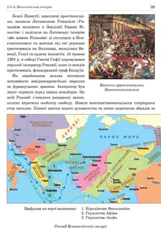 § 3-4. Візантійська імперія 39
Землі Візантії, захоплені хрестоносця­
ми, назвали Латинською Романією (Ро-
манією називали в Західній Європі Ві­
зантію) і поділили на Латинську імперію
(або власне Романію) зі столицею в Кон­
стантинополі та залежні від неї держави
хрестоносців на Балканах, володіння Ве­
неції, Ґенуї та ордену іоаннітів. 16 травня
1204 р. в соборі Святої Софії коронувався
перший імператор Романії, один із вождів
хрестоносців, фландрський граф Болдуїн.
На завойованих землях латиняни
встановили західноєвропейські порядки
за французьким зразком. Імператор був Взяття хрестоносцями
„ Константинополя
лише першим серед інших сеньйорів. По
всій Романії з’явилися рицарські замки,
селяни втратили особисту свободу. Новим константинопольським патріархом
став католик. Повної заміни всього духовенства та зміни церковних обрядів за
Цифрами на карті позначено: 1. Королівство Фессалоніка
2. Герцогство Афіни
3. Герцогство Ахайа
Розпад Візантійської імперії
 