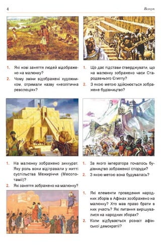 4 Вступ
1. Які нові заняття людей відображе­
но на малюнку?
2. Чому зміни відображені художни­
ком, отримали назву «неолітична
революція»?
1. На малюнку зображено зиккурат.
Яку роль вони відігравали у житті
суспільства Межиріччя (Месопо­
тамії)?
2. Які заняття зображено на малюнку?
1. Що дає підстави стверджувати, що
на малюнку зображено часи Ста­
родавнього Єгипту?
З якою метою здійснюється зобра­
жене будівництво?
За якого імператора почалось бу­
дівництво зображеної споруди?
З якою метою вона будувалась?
1. Які елементи проведення народ­
них зборів в Афінах зоображено на
малюнку? Хто мав право брати в
них участь? Які питання вирішува­
лися на народних зборах?
2. Коли відбувається розквіт афін-
ської демократії?
 