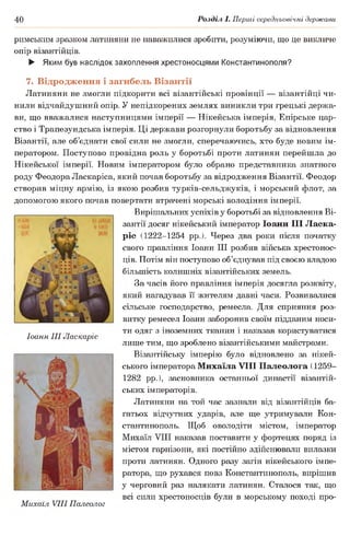 40 Розділ І. Перші середньовічні держави
римським зразком латиняни не наважилися зробити, розуміючи, що це викличе
опір візантійців.
► Яким був наслідок захоплення хрестоносцями Константинополя?
7. Відродження і загибель Візантії
Латиняни не змогли підкорити всі візантійські провінції — візантійці чи­
нили відчайдушний опір. У непідкорених землях виникли три грецькі держа­
ви, що вважалися наступницями імперії — Нікейська імперія, Епірське цар­
ство і Трапезундська імперія. Ці держави розгорнули боротьбу за відновлення
Візантії, але об’єднати свої сили не змогли, сперечаючись, хто буде новим ім­
ператором. Поступово провідна роль у боротьбі проти латинян перейшла до
Нікейської імперії. Новим імператором було обрано представника знатного
роду Феодора Ласкаріса, який почав боротьбу за відродження Візантії. Феодор
створив міцну армію, із якою розбив турків-сельджуків, і морський флот, за
допомогою якого почав повертати втрачені морські володіння імперії.
Вирішальних успіхів у боротьбі за відновлення Ві­
зантії досяг нікейський імператор Іоанн III Ласка-
ріс (1222-1254 рр.). Через два роки після початку
свого правління Іоанн III розбив війська хрестонос­
ців. Потім він поступово об’єднував під своєю владою
більшість колишніх візантійських земель.
За часів його правління імперія досягла розквіту,
який нагадував її жителям давні часи. Розвивалися
сільське господарство, ремесла. Для сприяння роз­
витку ремесел Іоанн заборонив своїм підданим носи­
ти одяг з іноземних тканин і наказав користуватися
лише тим, що зроблено візантійськими майстрами.
Візантійську імперію було відновлено за нікей-
ського імператора Михаїла VIII Палеолога (1259-
1282 рр.), засновника останньої династії візантій­
ських імператорів.
Латиняни на той час зазнали від візантійців ба­
гатьох відчутних ударів, але ще утримували Кон­
стантинополь. Щоб оволодіти містом, імператор
Михаїл VIII наказав поставити у фортецях поряд із
містом гарнізони, які постійно здійснювали вилазки
проти латинян. Одного разу загін нікейського імпе­
ратора, що рухався повз Константинополь, вирішив
у черговий раз налякати латинян. Сталося так, що
всі сили хрестоносців були в морському поході про­
Іоанн III Ласкаріс
Михаїл VIII Палеолог
 