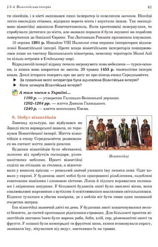 § 3-4. Візантійська імперія 41
ти нікейців, і в місті залишався лише імператор із невеликим загоном. Нікейці
легко оволоділи стінами, відкрили ворота міста і впустили інших. Так несподі­
вано візантійці захопили Константинополь. Коли хрестоносці повернулися, то
спробували дістатися до міста, але зазнали поразки й були змушені на кораблях
повертатися до Західної Європи. Так Латинська Романія припинила існування.
15 серпня 1261 р. Михайло VIII Палеолог став першим імператором віднов­
леної Візантійської імперії. Проте влада візантійських імператорів поширюва­
лася лише на частину Балканського півострова, невелику територію Малої Азії
та кілька островів в Егейському морі.
Відродженій імперії відразу почала загрожувати нова небезпека — турки-осма-
ни, із якими вона впоратися не змогла. 29 травня 1453 р. тисячолітня імперія
впала. Деякі історики говорять про цю дату як про кінець епохи Середньовіччя.
► За правління якого імператора була відновлена Візантійська імперія?
► Коли загинула Візантійська імперія?
А т им часом в Україні...
1199 р . — утворення Галицько-Волинської держави.
1202-1264 рр. — життя Данила Галицького.
1240р. — взяття монголами Києва.
8. Побут візантійців
Занепад культури, що відбувався на
Заході після варварської навали, не торк­
нувся Візантійської імперії. Життя візан­
тійців в епоху Середньовіччя розвивало­
ся на кшталт життя давніх римлян.
Будинки візантійців були обставлені,
залежно від прибутків господаря, різно­
манітними меблями. Прості візантійці
сиділи на стільцях за столами, а відпочи­
вали у високих кріслах — римський звичай уживати їжу лежачи зник. Одяг хо­
вали у скрині. У будинках знаті меблі були прикрашені різьбленням, оздоблені
коштовним камінням і слоновою кісткою. Ліжка й підлоги вкривалися килима­
ми і звіриними шкурами. У більшості будинків знаті були засклені вікна, вони
опалювалися жаровнями з вугіллям й освітлювалися масляними світильниками.
Бідняки тулилися в убогих комірках, де з меблів міг бути лише один напханий
очеретом матрац.
їли візантійці зазвичай двічі на день. У будинках знаті влаштовувалися вели­
кі бенкети, де гостей пригощали рідкісними стравами. Для більшості простих ві­
зантійців звичною їжею були варена риба, боби, хліб, сир, різноманітні овочі та
фрукти. У пошані були виноградні та фруктові вина, якими втамовували спрагу,
запивали їжу, лікувалися від недуг, настоявши їх на травах.
Візантійці
 