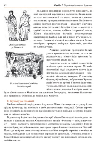 42 Розділ І. Перші середньовічні держави
За одягом візантійця можна було визначити, до
якої суспільної верстви він належить. Знать носи­
ла одяг, виготовлений із лляних, вовняних, шовко­
вих тканин, прикрашений орнаментом. На бенкети
зверху одягали довгий плащ — хламиду. Звичним
одягом простих візантійців був хітон — сорочка з
грубої тканини, штани, чобітки і короткий плащ.
Жінки візантійських багатіїв користувалися
косметикою: фарбою для вій і повік, рум’янами, бі­
лилами. Заможні жінки й чоловіки носили багато
чТ/.. ^ . ювелірних прикрас: каблучок, браслетів, застібокЖіночии хітон г г г ^ г
V Візантії на плащах тощо.
Античні римляни приділяли багато
уваги громадським справам, а для се­
редньовічних візантійців центром їх­
нього життя стала сім’я.
Важливе місце в побуті візантійців
посідала християнська церква. Усі най­
важливіші події людського життя були
пов’язані з церковними обрядами — хре­
щення, вінчання, похорон. У кожному
будинку були ікони, зображення Христа,
розіп’ятого на хресті. У містах було бага­
то храмів. Кілька разів на день візантій­
ці молилися: ранкова й вечірня молитва
були обов’язковими. Особливо поклонялися Богородиці, вважаючи її захисни­
цею грішників, ближчою до людей, ніж Христос.
Візантійська сім’я обідає
(мініатюра)
9. Культура Візантії
За багатовіковий період свого існування Візантія створила потужну і сво­
єрідну культуру, що ввібрала в себе давньоримські традиції. Своєю чергою,
вона справила великий вплив на розвиток сусідніх народів, особливо півден­
них та східних слов’ян.
Від початку й до кінця існування імперії візантійське суспільство дуже по­
важало й цінувало знання. Славнозвісний вислів «Ученому — світ, а невчено-
му — тьма» належить візантійському мислителеві Іоанну Дамаскіну. Уміння
читати й рахувати було вельми поширене серед більшості населення Візантії.
Потяг до здобуття знань стимулювала постійна потреба держави в освічених
людях, необхідних для поновлення державних урядовців. Освічена людина у
Візантії мала можливість обійняти високу посаду, що відкривало шлях до вла­
ди й багатства.
 