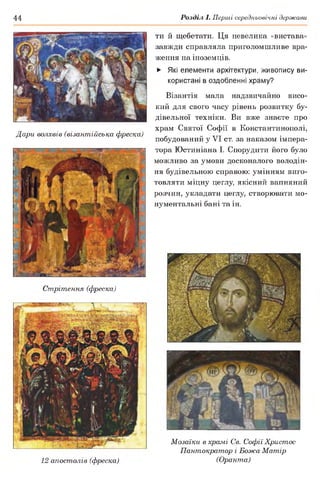44 Розділ І. Перші середньовічні держави
Дари волхвів (візантійська фреска)
ти й щебетати. Ця невелика «вистава»
завжди справляла приголомшливе вра­
ження на іноземців.
► Які елементи архітектури, живопису ви­
користані в оздобленні храму?
Візантія мала надзвичайно висо­
кий для свого часу рівень розвитку бу­
дівельної техніки. Ви вже знаєте про
храм Святої Софії в Константинополі,
побудований у VI ст. за наказом імпера­
тора Юстиніана І. Спорудити його було
можливо за умови досконалого володін­
ня будівельною справою: умінням виго­
товляти міцну цеглу, якісний вапняний
розчин, укладати цеглу, створювати мо­
нументальні бані та ін.
Стрітення (фреска)
12 апостолів (фреска)
Мозаїки в храмі Св. Софії Христос
Пантократор і Божа Матір
(Оранта)
 