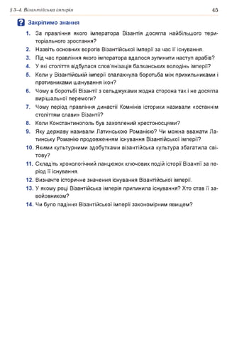§ 3-4. Візантійська імперія 45
В Закріпимо знання
1. За правління якого імператора Візантія досягла найбільшого тери­
торіального зростання?
2. Назвіть основних ворогів Візантійської імперії за час її існування.
3. Під час правління якого імператора вдалося зупинити наступ арабів?
4. У які століття відбулася слов’янізація балканських володінь імперії?
5. Коли у Візантійській імперії спалахнула боротьба між прихильниками і
противниками шанування ікон?
6. Чому в боротьбі Візантії з сельджуками жодна сторона так і не досягла
вирішальної перемоги?
7. Чому період правління династії Комнінів історики називали «останнім
століттям слави» Візантії?
8. Коли Константинополь був захоплений хрестоносцями?
9. Яку державу називали Латинською Романією? Чи можна вважати Ла­
тинську Романію продовженням існування Візантійської імперії?
10. Якими культурними здобутками візантійська культура збагатила сві­
тову?
11. Складіть хронологічний ланцюжок ключових подій історії Візантії за пе­
ріод її існування.
12. Визначте історичне значення існування Візантійської імперії.
13.У якому році Візантійська імперія припинила існування? Хто став її за­
войовником?
14. Чи було падіння Візантійської імперії закономірним явищем?
 