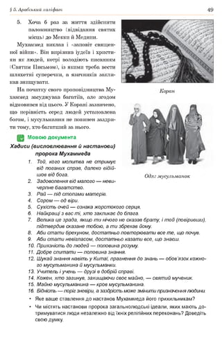 § 5. Арабський халіфат 49
5. Хоча б раз за життя здійснити
паломництво (відвідання святих
місць) до Мекки й Медини.
Мухаммед виклав і «заповіт священ­
ної війни». Він вирізнив іудеїв і христи­
ян як людей, котрі володіють писанням
(Святим Письмом), із якими треба вести
шляхетні суперечки, а язичників закли­
кав знищувати.
На початку свого проповідництва Му­
хаммед засуджував багатіїв, але згодом
відмовився від цього. У Корані зазначено,
що нерівність серед людей установлена
богом, і мусульманин не повинен заздри­
ти тому, хто багатший за нього.
(§2 Мовою документа
Хадиси (висловлювання й настанови)
пророка Мухаммеда
1. Той, кого молитва не стримує
від поганих справ, далеко відій­
шов від бога.
2. Задоволення від малого — неви­
черпне багатство.
3. Рай — під стопами матерів.
4. Сором — од віри.
5. Сухість очей — ознака жорстокого серця.
6. Найкращі з вас ті, хто закликає до блага.
7. Велика це зрада, якщо ти нічого не сказав брату, і той (повіривши),
підтвердив сказане тобою, а ти збрехав йому
8. Аби стати брехуном, достатньо повторювати все те, що почув.
9. Аби стати невігласом, достатньо казати все, що знаєш.
10. Приязність до людей — половина розуму
11. Добре спитати — половина знання.
12. Шукай знання навіть у Китаї, прагнення до знань — обов’язок кожно­
го мусульманина й мусульманки.
13. Учитель і учень — друзі в добрій справі.
14. Кожен, хто загинув, захищаючи своє майно, — святий мученик.
15. Майно мусульманина — кров мусульманина.
16. Бідність — поріг зневіри, а заздрість може змінити призначеннялюдини.
• Яке ваше ставлення до настанов Мухаммеда його прихильникам?
• Чи містять настанови пророка загальнолюдські ідеали, яких мають до­
тримуватися люди незалежно від їхніх релігійних переконань? Доведіть
свою думку.
Одяг мусульманок
 