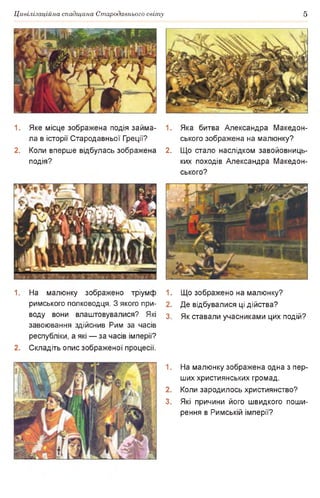 Цивілізаційна спадщина Стародавнього світу 5
1. Яке місце зображена подія займа­
ла в історії Стародавньої Греції?
2. Коли вперше відбулась зображена
подія?
1. Яка битва Александра Македон­
ського зображена на малюнку?
2. Що стало наслідком завойовниць­
ких походів Александра Македон­
ського?
1. На малюнку зображено тріумф 1.
римського полководця. З якого при- 2.
воду вони влаштовувалися? Які з
завоювання здійснив Рим за часів
республіки, а які — за часів імперії?
2. Складіть опис зображеної процесії.
1.
2.
3.
Що зображено на малюнку?
Де відбувалися ці дійства?
Як ставали учасниками цих подій?
На малюнку зображена одна з пер­
ших християнських громад.
Коли зародилось християнство?
Які причини його швидкого поши­
рення в Римській імперії?
 