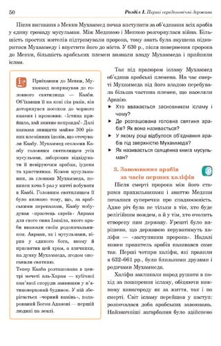 50 Розділ І. Перші середньовічні держави
Після вигнання з Мекки Мухаммед почав виступати за об’єднання всіх арабів
у єдину громаду мусульман. Між Мединою і Меккою розгорнулася війна. Біль­
шість простих жителів підтримували пророка, тому знать була змушена підко­
ритися Мухаммеду і впустити його до міста. У 630 р., після повернення пророка
до Мекки, більшість арабських племен визнали владу Мухаммеда і прийняли
іслам.
Так під прапором ісламу Мухаммед
об’єднав арабські племена. На час смер­
ті Мухаммеда під його владою перебува­
ла більша частина племен, що населяли
Аравію.
Приїхавши до Мекки, Му­
хаммед попрямував до го­
ловного святилища — Кааби.
Об’їхавши її на коні сім разів, він
доторкнувся посохом до чорного
каменя і промовив: «Істина при­
йшла, хай зникне неправда!» Далі
наказав знищити майже 300 різ­
них племінних ідолів, що оточува­
ли Каабу. Мухаммед оголосив Ка­
абу головним святилищем усіх
мусульман, заборонив відвідува­
ти її невіруючим арабам, іудеям
та християнам. Кожен мусульма­
нин, за словами Мухаммеда, по­
винен хоча б раз у житті побувати
в Каабі. Головним святилищем її
було визнано тому, що, за араб­
ськими переказами, Каабу побу­
дував «праотець євреїв» Авраам
для свого сина Ізмаїла, якого ара­
би вважали своїм родоначальни­
ком. Авраам, як і мусульмани, ві­
рив у єдиного бога, якому й
присвятив цей храм, а язичники,
на думку Мухаммеда, згодом опо­
ганили святиню.
Тепер Кааба розташована в цен­
трі мечеті аль-Харам — кубічної
кам’яної споруди заввишки у п’я­
типоверховий будинок. У ній збе­
рігається «чорний камінь», пода­
рований Богом Адамові — першій
людині на землі.
► Хто вважається засновником ісламу і
чому?
► Де розташована головна святиня ара­
бів? Як вона називається?
► У якому році відбулося об’єднання ара­
бів під зверхністю Мухаммеда?
► Як називається священна книга мусуль­
ман?
3. Завоювання арабів О
за часів перших халіфів
Після смерті пророка між його ста­
рими прихильниками і знаттю Медини
почалися суперечки про спадкоємність.
Адже річ була не тільки в тім, хто буде
релігійним вождем, а й у тім, хто очолить
створену ним державу. Урешті було ви­
рішено, що державою керуватимуть ха­
ліфи — «заступники пророка». Надалі
кожен правитель арабів називався саме
так. Перші чотири халіфи, які правили
в 632-661 рр., були близькими друзями і
родичами Мухаммеда.
Халіфи закликали народ рушати в по­
хід за поширення ісламу, обіцяючи кож­
ному винагороду як за життя, так і по
смерті. Світ ісламу перейшов у наступ:
розпочалася доба арабських завоювань.
Найзначніші загарбання було здійснено
 