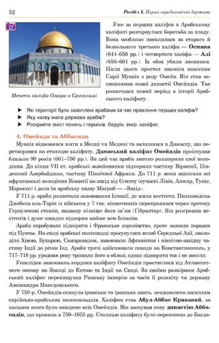52 Розділ І. Перші середньовічні держави
Уже за перших халіфів в Арабському
халіфаті розгорнулася боротьба за владу.
Вона особливо посилилася за старого й
безвольного третього халіфа — Османа
(644-656 рр.) і четвертого халіфа — Алі
(656-661 рр.). їх обох убили змовники.
Після цього престол захопив намісник
Сирії Муавія з роду Омейя. Він став за­
сновником нової династії Омейядів. Так
розпочався новий період в історії Араб-
Мечеть халіфа Омара в Єрусалимі .,
ського халіфату.
► Які території були захоплені арабами за час правління перших халіфів?
► Яку назву мала держава арабів?
► Розкрийте зміст понять і термінів: бедуїн, емір, халіфат.
4. Омейяди та Аббасиди
Муавія відмовився жити в Мецці чи Медині та залишився в Дамаску, що пе­
ретворився на столицю халіфату. Дамаський халіфат Омейядів проіснував
близько 90 років (661-750 рр.). За цей час араби значно розширили свої воло­
діння. До кінця VII ст. арабські завойовники підкорили частину Вірменії, Пів­
денний Азербайджан, частину Північної Африки. До 711 р. вони захопили всі
африканські володіння Візантії на захід від Єгипту (сучасні Лівія, Алжир, Туніс,
Марокко) і дали їм арабську назву Магриб — «Захід».
У 711 р. араби розпочали завоювання Іспанії, де жили вестготи. Полководець
Джебель аль-Тарік із військом у 7 тис. кіннотників переправився через протоку
Геркулесові стовпи, названу пізніше його ім’ям (Ґібралтар). Він розгромив ве­
стготів і дуже швидко підкорив майже всю Іспанію.
Араби спробували підкорити і Франкське королівство, проте зазнали поразки
під Пуатьє. На сході арабські полководці просунулися вглиб Середньої Азії, оволо­
діли Хівою, Бухарою, Самаркандом, завоювали Афганістан і північно-західну ча­
стину Індії до річки Інд. Араби тричі здійснювали походи на Константинополь, у
717-718 рр. уродовж року тримали його в облозі, однак підкорити так і не змогли.
Унаслідок завоювань кордони халіфату Омейядів простяглися від Атлантич­
ного океану на Заході до Китаю та Індії на Сході. За своїми розмірами Араб­
ський халіфат перевищував Римську імперію за часів її розквіту чи державу
Александра Македонського.
У 750 р. Омейядів скинула іранська та іракська знать, невдоволена засиллям
сирійсько-арабських можновладців. Халіфом став Абул-Аббас Кривавий, за
наказом якого було знищено всіх Омейядів. Він заснував нову династію Абба-
сидів, що правила в 750-1055 рр. Столицю халіфату було перенесено до Багда­
 