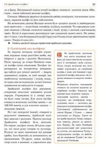§ 5. Арабський халіфат 53
да в Іраку. Багдадський період історії халіфату називали «золотим віком Абба-
сидів», часом небаченої розкоші халіфів.
Столиця Аббасидів вражала сучасників своїми розмірами, численними пала­
цами, парками халіфа та його наближених.
На величезних ринках Багдада можна було зустріти купців із найвіддалені-
ших країн світу — візантійців, китайців, індійців, малайців. Тут продавали шов­
кові тканини з Китаю, екзотичні пахощі з Індії, хутра з далеких слов’янських
країн. Купці й мореплавці розповідали про дивовижні далекі землі. Не дивно,
що і ті часи, і сам багдадський халіф Гарун аль-Рашид стали прототипами героїв
казок «Тисяча й одна ніч».
► Назвіть династії перших правителів арабської держави.
5. Суспільний лад халіфату
За перших чотирьох халіфів держа­
вою керувала вища релігійна особа, яку
обирали з друзів і родичів Мухаммеда.
Після приходу до влади Омейядів поса­
да халіфа стала спадковою. Халіфат пе­
ретворився на теократичну монархію,
що набула рис східної деспотії — форми
державного устрою, за якої монарх має
необмежену законодавчу і судову владу,
ні перед ким не відповідає за свої вчинки,
тримається на насильстві й терорі.
Арабський халіфат був державою,
створеною внаслідок завоювань різних
народів. Утримувати їх у покорі мож­
на було лише силою. Для цього халіфи
створили величезну постійну армію — до
160 000 вояків, а для власного захисту —
палацову гвардію.
Як і всі попередні імперії, створені в
результаті завоювань, Арабський халі­
фат занепав і розпався. Причин розпаду
Арабського халіфату було декілька.
По-перше, халіфат силою об’єднав наро­
ди, які мали різну історію та культуру.
Відтоді, як вони опинилися під владою
арабів, їхня боротьба за незалежність не
припинялася. По-друге, влада халіфів,
котрі жили в розкоші, а управління дер­
За арабськими законами
вся земля належала халі­
фам, які лише тимчасово поступа­
лися її частинами своїм слугам.
Після смерті вельможі все його
майно переходило до скарбниці
халіфа, і лише від бажання і при­
хильності халіфа залежало, чи от­
римає нащадок померлого якийсь
спадок.
Величезна кількість чиновників
стежила за сплатою податків до
скарбниці халіфа. Існували три
основні види податків: харадж —
земельний податок; джизія —
подушне, що сплачували нему-
сульмани; зякят — десятина, що
надходила в розпорядження халіфа.
Судочинство здійснювалося на
основі Корану і Сунни — книги
доповнень до Корану. Проте не
всі араби вважали Сунну священ­
ною книгою, рівною за значен­
ням Корану. За часів Омейядів
мусульманський світ розколовся
на сунітів, які визнавали Сунну і
підтримували халіфа, та шиїтів,
які не визнавали Сунни і не під­
тримували Омейядів.
 