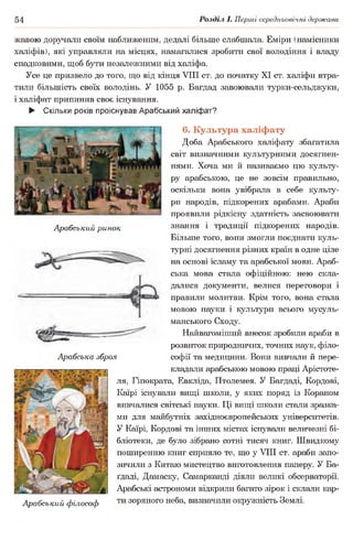 54 Розділ І. Перші середньовічні держави
Арабський ринок
жавою доручали своїм наближеним, дедалі більше слабшала. Еміри (намісники
халіфів), які управляли на місцях, намагалися зробити свої володіння і владу
спадковими, щоб бути незалежними від халіфа.
Усе це призвело до того, що від кінця VIII ст. до початку XI ст. халіфи втра­
тили більшість своїх володінь. У 1055 р. Багдад завоювали турки-сельджуки,
і халіфат припинив своє існування.
► Скільки років проіснував Арабський халіфат?
6. Культура халіфату
Доба Арабського халіфату збагатила
світ визначними культурними досягнен­
нями. Хоча ми й називаємо цю культу­
ру арабською, це не зовсім правильно,
оскільки вона увібрала в себе культу­
ри народів, підкорених арабами. Араби
проявили рідкісну здатність засвоювати
знання і традиції підкорених народів.
Більше того, вони змогли поєднати куль­
турні досягнення різних країн в одне ціле
на основі ісламу та арабської мови. Араб­
ська мова стала офіційною: нею скла­
далися документи, велися переговори і
правили молитви. Крім того, вона стала
мовою науки і культури всього мусуль­
манського Сходу.
Найвагоміший внесок зробили араби в
розвиток природничих, точних наук, філо­
софії та медицини. Вони вивчали й пере­
кладали арабською мовою праці Арістоте-
ля, Гіпократа, Евкліда, Птолемея. У Багдаді, Кордові,
Каїрі існували вищі школи, у яких поряд із Кораном
вивчалися світські науки. Ці вищі школи стали зразка­
ми для майбутніх західноєвропейських університетів.
У Каїрі, Кордові та інших містах існували величезні бі­
бліотеки, де було зібрано сотні тисяч книг. Швидкому
поширенню книг сприяло те, що у VIII ст. араби запо­
зичили з Китаю мистецтво виготовлення паперу. У Ба-
ґдаді, Дамаску, Самарканді діяли великі обсерваторії.
Арабські астрономи відкрили багато зірок і склали кар-
Арабський філософ ти зоряного неба, визначили окружність Землі.
Арабська зброя
.■ •,———т —гт;———=—г
І,Лій;' • т чі
 