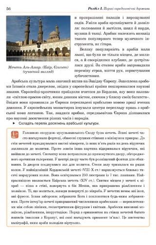 56 Розділ І. Перші середньовічні держави
в прикрашанні палаців і вирощуванні
садів. Уміли араби організувати й дозвіл­
ля: полювання й застілля, шахи й нарди,
музика й танці. Арабам належить винахід
такого популярного тепер музичного ін­
струмента, як гітара.
Велику популярність в арабів мали
лазні, що були не тільки місцем, де мили­
ся, а й своєрідними клубами, де зустріча­
лися друзі. За столом араби запровадили
переміну страв, миття рук, користування
зубочистками.
Арабська культура мала значний вплив на Західну Європу. Захоплена араба­
ми Іспанія стала джерелом, звідки у європейські країни поширювалися наукові
знання. Європейці-християни приїздили вчитися до Кордови, яку вони назива­
ли «світлою красою світу, юним дивним містом, сяючим у блиску своїх багатств».
Звідси вони привозили до Європи перекладені арабською мовою праці вчених
давнини. У європейських монастирях існували центри перекладу праць з араб­
ської мови латиною. Так, завдяки арабам, середньовічна Європа дізнавалася
про наукові досягнення різних часів і народів.
► Складіть перелік досягнень арабської культури.
( В Головною спорудою мусульманського Сходу була мечеть. Зовні мечеті ча-
" сто нагадували фортеці, обнесені глухими стінами з мінімумом прикрас. До
стін мечетей приєднувалися високі мінарети, із яких п’ять разів на день віруючих
закликали до молитви. Проте зовсім інша картина відкривалася віруючим, які
ввійшли до мечеті. Спочатку вони потрапляли до прямокутного двору, обгородже­
ного арочними галереями. У центрі двору часто був розміщений фонтан для обми­
вання. Із двором поєднувався зал для молитов. Стеля залу трималася на рядах
колон. У найвідомішій Кордовській мечеті (УІІІ-Х ст.) нараховується близько ти­
сячі мармурових колон. Вона освічувалася 250 люстрами із 7 тис. лампами. Най­
красивішою вважається Каїрська мечеть (XIV ст.). Святим місцем у мечеті є мі-
храб — ніша в стіні, повернута в бік Мекки, яка прикрашена різьбленням і
мозаїкою. Ті, що моляться, завжди повернуті до міхраба. У мечетях немає ані ікон,
ані фресок. Іслам забороняє зображати Бога і поклонятися будь-яким зображен­
ням. Проте інтер’єр мечеті прикрашений численними арабесками — переплетени­
ми між собою лініями, геометричними фігурами і квітами. Арабески виконані мо­
заїкою, різьбленням, інкрустацією. Поряд з орнаментом на стінах мечетей багато
написів (вислови з Корану), які самі нагадують орнамент (в’язь). Це мистецтво
каліграфії, яким араби володіли віртуозно.
 