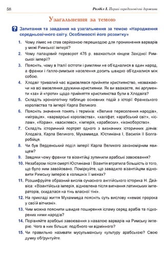 58 Розділ І. Перші середньовічні держави
Узагальнення за темою
В Запитання та завдання на узагальнення за темою «Народження
середньовічного світу. Особливості його розвитку»
1. Чому лімес не став серйозною перешкодою для проникнення варварів
у межі Римської імперії?
2. Чому палацовий переворот 476 р. вважається кінцем Західної Рим­
ської імперії?
3. Поясніть, чому в Італії остготи і римляни не об’єдналися в один народ,
а франки і ґалло-римське населення досить швидко об’єдналися між
собою.
4. Хлодвіг тривалий час відмовлявся прийняти християнство, незважаю­
чи на всі вмовляння дружини-християнки. Як ви вважаєте, які аргумен­
ти «за» й «проти» щодо прийняття християнства були в Хлодвіга?
5. Складіть хронологічну таблицю основних подій з історії Франкського
королівства та імперії Карла Великого.
6. Поясніть значення понять і термінів: «Велике переселення народів»,
«міграція», «варварські королівства», «халіфат, «арабський світ», «іс­
лам», «Коран», «василевс», «імперія, «арабески», «іконоборство».
7. Складіть історичний портрет одного з визначних історичних діячів:
Хлодвіга, Карла Великого, Мухаммеда, Юстиніана І, Василія II Болга-
робійця.
8. Чи був Верденський поділ імперії Карла Великого закономірним яви­
щем?
9. Завдяки чому франки та візантійці зупинили арабські завоювання?
10. Незабаром після смерті Юстиніана І Візантія втратила більшість із того,
що було ним завойовано. Поміркуйте, що завадило візантійцям відно­
вити Римську імперію в колишніх її межах?
11. Розшифруйте образний вислів сучасного англійського історика Н. Дей-
віса: «Візантійська імперія, відновлена після вигнання латинських імпе­
раторів, скидалася на тінь власної тіні».
12. На прикладі життя Мухаммеда поясніть суть вислову «немає пророка
у своїй вітчизні».
13. Чим можна пояснити швидке поширення ісламу серед арабів та підко­
рених ними народів?
14. Порівняйте арабські завоювання з навалою варварів на Римську імпе­
рію. Чого в них більше: подібного чи відмінного?
15. Чи правильно називати мусульманську культуру арабською? Свою
думку обґрунтуйте.
 