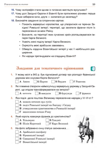 Узагальнення за темою 59
16. Чому каліграфія стала одним із головних мистецтв мусульман?
17. Чому долі Західної Європи й Візантії були протилежно різними: перша
тільки набирала сили, друга — хилилася до занепаду?
18. Виконайте завдання за історичною картою:
• Покажіть варварські королівства, що утворилися на теренах За­
хідної Римської імперії; території, що захопили франки після їх
переселення за межі Рейну.
• Визначте, на території яких сучасних країн розташовувалася ім­
перія Карла Великого.
• Укажіть межі поділу імперії Карла Великого.
• Окресліть межі арабських завоювань.
• Обведіть кордони Візантійської імперії у час її найбільшого роз­
ширення.
• Які народи претендували на спадщину Візантії?
Завдання для тематичного оцінювання О
1. У якому місті в 843 р. був підписаний договір про розподіл Франкської
держави між онуками Карла Великого?
А Аахен Ц Б Париж Ц В Верден Д Г Равенна
2. Які племена створили наймогутнішу варварську державу у Західній Єв­
ропі, що згодом трансформувалася на імперію?
□ А О С Т Г О Т И □ Б вандали В бургунди Г франки
3. Яка подія дала поштовх Великому переселенню народів у IV—VI ст.?
|] А навала кочових орд гунів
□ б поділ Римської імперії на Західну і Східну
В утвердження християнства в Римській імперії
□ г захоплення готами Риму
4. Який король навернув франків до християнства?
|] А Хільперик Б Хлодвіг
В Піпін Короткий Ц Г Карл Великий
5. На фото зображено кінну статую засновника... .
|] А Арабського халіфату
|] Б Франкської імперії
|] В Священної Римської імперії
|] Г Візантійської імперії
 