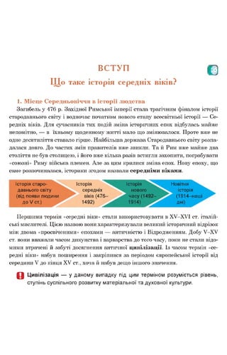 В С ТУП р
Щ о таке історія середніх віків?
1. Місце Середньовіччя в історії людства
Загибель у 476 р. Західної Римської імперії стала трагічним фіналом історії
стародавнього світу і водночас початком нового етапу всесвітньої історії — Се­
редніх віків. Для сучасників тих подій зміна історичних епох відбулась майже
непомітно, — в їхньому щоденному житті мало що змінювалося. Проте вже не
одне десятиліття ставало гірше. Найбільша держава Стародавнього світу розпа­
далася довго. До частих змін правителів вже звикли. Та й Рим вже майже два
століття не був столицею, і його вже кілька разів встигли захопити, пограбувати
«союзні» Риму війська племен. Але за цим крилися зміна епох. Нову епоху, що
саме розпочиналася, історики згодом назвали середніми віками.
Історія старо­
давнього світу
(від появи людини
до V ст.)
Історія
середніх
віків (476
1492)
Історія
нового
часу (1492
Новітня
історія
(1914-наші
дні)
Першими термін «середні віки» стали використовувати в ХУ-ХУІ ст. італій­
ські мислителі. Цією назвою вони характеризували великий історичний відрізок
між двома «просвіченими» епохами — античністю і Відродженням. Добу У-ХУ
ст. вони вважали часом дикунства і варварства до того часу, поки не стали відо­
мими втрачені й забуті досягнення античної цивілізації. Із часом термін «се­
редні віки» набув поширення і закріпився за періодом європейської історії від
середини V до кінця XV ст., хоча й набув дещо іншого значення.
О Цивілізація — у даному випадку під цим терміном розуміється рівень,
ступінь суспільного розвитку матеріальної та духовної культури.
 