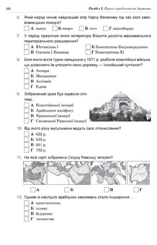 60 Розділ І. Перші середньовічні держави
6. Який народ чинив найдовший опір Карлу Великому під час його заво­
йовницьких походів?
□ А сакси □ Б авари □ в готи □ г лангобарди
7. У період правління якого імператора Візантія досягла максимального
територіального розширення?
|] А Юстиніана І Б Контантина Багрянородного
В Олексія І Комніна Г Константина XI
8. Біля якого міста турки-сельджуки у 1071 р. розбили візантійські війська,
що дозволило їм утворити свою державу — іонійський султанат?
|] А Анкара
Б Манцикерт
|] В Антіохія
Г Едеса
9. Зображений храм був окрасою сто­
лиці...
]] А Візантійської імперії
|] Б Арабського халіфату
|] В Франкської імперії
|] Г Священної Римської імперії
10. Від якого року мусульмани ведуть своє літочислення?
□ А 622 р.
Ц Б 632 р.
□ В 661 р.
□ Г 732 р.
11. На якій карті зображено Східну Римську імперію?
□ а П б П в П г
12. Одним із наслідків арабських завоювань стало поширення... .
□ А християнства
□ Б ісламу
□ в буддизму
□ г поганства
 