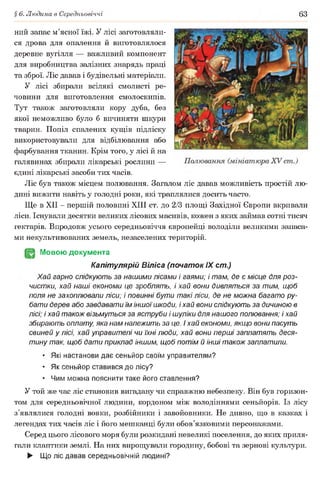 § 6. Людина в Середньовіччі 63
ний запас м’ясної їжі. У лісі заготовляли­
ся дрова для опалення й виготовлялося
деревне вугілля — важливий компонент
для виробництва залізних знарядь праці
та зброї. Ліс давав і будівельні матеріали.
У лісі збирали всілякі смолисті ре­
човини для виготовлення смолоскипів.
Тут також заготовляли кору дуба, без
якої неможливо було б вичиняти шкури
тварин. Попіл спалених кущів підліску
використовували для відбілювання або
фарбування тканин. Крім того, у лісі й на
галявинах збирали лікарські рослини —
єдині лікарські засоби тих часів.
Ліс був також місцем полювання. Загалом ліс давав можливість простій лю­
дині вижити навіть у голодні роки, які траплялися досить часто.
Ще в XII - першій половині XIII ст. до 2/3 площі Західної Європи вкривали
ліси. Існували десятки великих лісових масивів, кожен з яких займав сотні тисяч
гектарів. Впродовж усього середньовіччя європейці володіли великими запаса­
ми некультивованих земель, незаселених територій.
(§2 Мовою документа
Капітулярій Віліса (початок IX ст.)
Хай гарно слідкують за нашими лісами і гаями; і там, де є місце для роз-
чистки, хай наші економи це зроблять, і хай еони дивляться за тим, щоб
поля не захоплювали ліси; і повинні бути такі ліси, де не можна багато ру­
бати дерев або завдавати їм іншоїшкоди, і хай вони слідкують за дичиною в
лісі; і хай також візьмуться за яструби і шуліки для нашого полювання; і хай
збирають оплату, яка нам належить за це. і хай економи, якщо вони пасуть
свиней у лісі, хай управителі чи їхні люди, хай вони перші заплатять деся­
тину так, щоб дати приклад іншим, щоб потім й інші також заплатили.
• Які настанови дає сеньйор своїм управителям?
• Як сеньйор ставився до лісу?
• Чим можна пояснити таке його ставлення?
У той же час ліс становив вигадану чи справжню небезпеку. Він був горизон­
том для середньовічної людини, кордоном між володіннями сеньйорів. Із лісу
з’являлися голодні вовки, розбійники і завойовники. Не дивно, що в казках і
легендах тих часів ліс і його мешканці були обов’язковими персонажами.
Серед цього лісового моря були розкидані невеликі поселення, до яких приля­
гали клаптики землі. На них вирощували городину, бобові та зернові культури.
► Що ліс давав середньовічній людині?
 
