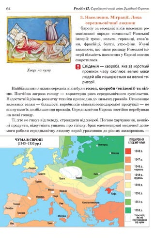 64 Розділ II. Середньовічний світ Західної Європи
Хворі на чуму
3. Населення. Міграції. Лиха
середньовічної людини
Європу за середніх віків населяли ро­
манізовані народи колишньої Римської
імперії: греки, кельти, германці, слов’я­
ни, фракійці, балти, угро-фіни. Учені
вважають, що після розпаду Римської ім­
перії кількість населення у Європі значно
скоротилася.
О Епідемія — хвороба, яка за короткий
проміжок часу охоплює великі маси
людей або поширюється на великі те­
риторії.
Найбільшими лихами середніх віків були голод, хвороби (епідемії) та вій­
ни. Постійна загроза голоду — характерна риса середньовічного суспільства.
Недостатній рівень розвитку техніки призводив до низьких урожаїв. Становище
залежних селян — більшості виробників сільськогосподарської продукції — не
спонукало їх до збільшення врожаїв. Середньовічна Європа постійно перебувала
на межі голоду.
Ті, хто не гинув від голоду, страждали від хвороб. Погане харчування, неякіс­
ні продукти, відсутність уявлень про гігієну, брак елементарної медичної допо­
моги робили середньовічну людину вкрай уразливою до різних захворювань —
-------------------П-----------і------  в  ц< — 1-л и
Ч УМ А В ЄВРОПІ
(1343-1353 рр.)
ПОШИРЕННЯ
ЕПІДЕМІЇ ЧУМИ
Новгород
Москва
1343 р.
1347 р.
1348 р.,
червень
1348 р.,
грудень
1349 р.
1350 р.
1351 р.
1353 р.
Території,
ЯКІ не
постраждали
від чуми
 