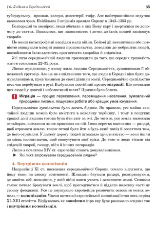 § 6. Людина в Середньовіччі 65
туберкульозу, прокази, холери, дизентерії, тифу. Але найстрашнішою недугою
вважалася чума. Найбільша її епідемія вразила Європу в 1343-1353 рр.
Безпорадні та зневірені люди вбачали в них Божу кару і зверталися по допо­
могу до святих. Вважалося, що паломництво і дотик до їхніх мощей виліковує
хвороби.
Не менш катастрофічні наслідки мали війни. Бойові дії зменшували або пов­
ністю знищували мізерні запаси продовольства, доводили до жебрацтва людей,
послаблюючи їхню здатність протистояти хворобам й епідеміям.
Усі лиха середньовічної людини призводили до того, що середня тривалість
життя становила 22-32 роки.
Лісове середовище, у якому жила людина Середньовіччя, зумовлювало її об­
межений кругозір. Але це не є свідченням того, що люди в Середні віки були до-
мувальниками, прив’язаними до своєї ділянки землі. Середньовічне суспільство
весь час перебувало в русі. Відбувався постійний процес міграції. Що штовхало
цих людей у довгий і небезпечний шлях? Причин було багато.
О Міграція — процес переселення, переміщення населення, зумовлений
природніми лихами, пошуками роботи або кращих умов існування.
Середньовічне суспільство було досить бідним. Як правило, усе майно зви­
чайної людини можна було вмістити в невелику торбинку, і тому в пошуках
кращої долі людина готова була йти світ за очі. До того ж, уся земля належала
сеньйорам, а селянин лише працював на ній. Інша верства населення — рицарі,
щоб отримати землю, також готові були йти в будь-який похід й оселятися там,
де його отримали. У далеку дорогу людей штовхало християнство — вони йшли
до місць паломництва, щоб спокутувати свої гріхи. До того ж люди тікали від
епідемій хвороб, голоду, війн й інших негараздів.
Лише з початком XIV ст. європейці стають домувальниками.
► Які лиха загрожували середньовічній людині?
4. Внутрішня колонізація
Наприкінці XI ст. населення середньовічної Європи почало відчувати, що
йому тісно на своєму континенті. Шляхами блукали рицарі, розмірковуючи,
де знайти собі володіння, у якій війні взяти участь і завоювати землі. Селянам
також почало бракувати землі, щоб прогодуватися й віддати належну частину
своєму феодалові. Усе це змушувало європейців розпочати освоєння нових зе­
мель — колонізацію. Часом активної європейської колонізації став весь період
ХІ-ХІІІ століття. Відбувалась як зовнішня (про яку буде розказано згодом) так
і внутрішня колонізація.
 