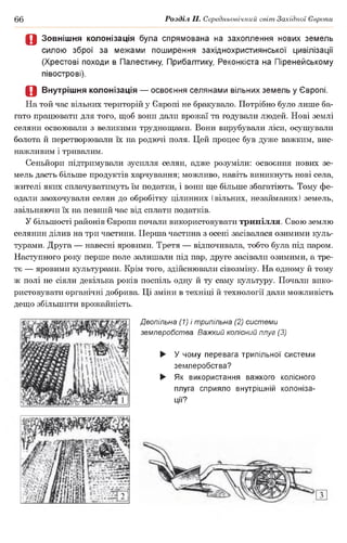 66 Розділ II. Середньовічний світ Західної Європи
Д Зовнішня колонізація була спрямована на захоплення нових земель
силою зброї за межами поширення західнохристиянської цивілізації
(Хрестові походи в Палестину, Прибалтику, Реконкіста на Піренейському
півострові).
О Внутрішня колонізація — освоєння селянами вільних земель у Європі.
На той час вільних територій у Європі не бракувало. Потрібно було лише ба­
гато працювати для того, щоб вони дали врожаї та годували людей. Нові землі
селяни освоювали з великими труднощами. Вони вирубували ліси, осушували
болота й перетворювали їх на родючі поля. Цей процес був дуже важким, вис­
нажливим і тривалим.
Сеньйори підтримували зусилля селян, адже розуміли: освоєння нових зе­
мель дасть більше продуктів харчування; можливо, навіть виникнуть нові села,
жителі яких сплачуватимуть їм податки, і вони ще більше збагатіють. Тому фе­
одали заохочували селян до обробітку цілинних (вільних, незайманих) земель,
звільняючи їх на певний час від сплати податків.
У більшості районів Європи почали використовувати трипілля. Свою землю
селянин ділив на три частини. Перша частина з осені засівалася озимими куль­
турами. Друга— навесні яровими. Третя — відпочивала, тобто була під паром.
Наступного року перше поле залишали під пар, друге засівали озимими, а тре­
тє — яровими культурами. Крім того, здійснювали сівозміну. На одному й тому
ж полі не сіяли декілька років поспіль одну й ту саму культуру. Почали вико­
ристовувати органічні добрива. Ці зміни в техніці й технології дали можливість
дещо збільшити врожайність.
Двопільна (1) і трипільна (2) системи
землеробства. Важкий колісний плуг (3)
► У чому перевага трипільної системи
землеробства?
► Як використання важкого колісного
плуга сприяло внутрішній колоніза­
ції?
 
