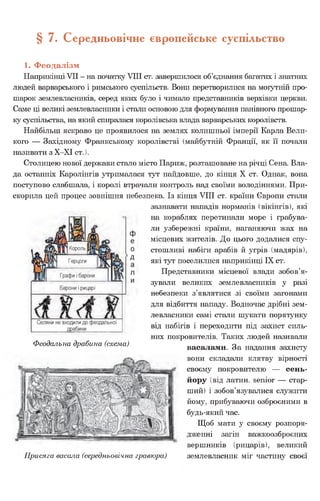 § 7. Середньовічне європейське суспільство
1. Феодалізм
Наприкінці VII - на початку VIII ст. завершилося об’єднання багатих і знатних
людей варварського і римського суспільств. Вони перетворилися на могутній про­
шарок землевласників, серед яких було і чимало представників верхівки церкви.
Саме ці великі землевласники і стали основою для формування панівного прошар­
ку суспільства, на який спиралася королівська влада варварських королівств.
Найбільш яскраво це проявилося на землях колишньої імперії Карла Вели­
кого — Західному Франкському королівстві (майбутній Франції, як її почали
називати з Х-ХІ ст.).
Столицею нової держави стало місто Париж, розташоване на річці Сена. Вла­
да останніх Каролінгів утрималася тут найдовше, до кінця X ст. Однак, вона
поступово слабшала, і королі втрачали контроль над своїми володіннями. При­
скорила цей процес зовнішня небезпека. Із кінця VIII ст. країни Європи стали
зазнавати нападів норманів (вікінгів), які
на кораблях перетинали море і грабува­
ли узбережні країни, наганяючи жах на
місцевих жителів. До цього додалися спу­
стошливі набіги арабів й угрів (мадярів),
які тут поселилися наприкінці IX ст.
Представники місцевої влади зобов’я­
зували великих землевласників у разі
небезпеки з’являтися зі своїми загонами
для відбиття нападу. Водночас дрібні зем­
левласники самі стали шукати порятунку
від набігів і переходити під захист силь­
них покровителів. Таких людей називали
васалами. За надання захисту
вони складали клятву вірності
своєму покровителю — сень­
йору (від латин, senior — стар­
ший) і зобов’язувалися служити
йому, прибуваючи озброєними в
будь-який час.
Щоб мати у своєму розпоря­
дженні загін важкоозброєних
вершників (рицарів), великий
землевласник міг частину своєї
Феодальна драбина (схема)
Присяга васала (середньовічна гравюра)
 