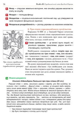 70 Розділ II. Середньовічний світ Західної Європи
О Феод — спадкове земельне володіння, яке сеньйор дарував васалові як
плату за службу.
О Феодал — господар феоду.
О Феодалізм — соціально-економічний і політичний лад, що утвердився за
часів панування феодальних відносин.
О Феодальна роздробленість — розпад держави на незалежні князівства.
2. Три стани середньовічного суспільства
Впродовж Х-ХІІІ ст. у Західній Європі остаточно
сформувалися основні стани середньовічного суспіль­
ства. Кожна з цих соціальних груп мала свої права,
обов’язки, погляди, спосіб життя.
0 Стани суспільства — це великі групи людей, які
різняться правами, привілеями, родом заняття і
становищем у суспільстві.
Найбільшого поширення набула теорія про по­
діл суспільства на три стани: «тих, хто молить­
ся» (священики і монахи), «тих, хто воює» (рицарі)
1«тих, хто працює» (селяни, ремісники та ін. ). Соці­
альний статус успадковувався від батька до сина.
На думку середньовічних мудреців, кожен стан мав
свої важливі обов’язки і був необхідним для інших.
Вони не могли існувати один без одного. Так, духовен­
ство піклувалося про душі, рицарі захищали країну, а
селяни всіх годували.
(§2 Мовою документа
Єпископ Адальберон Панський про три стани (XI ст.)
Перший стан — воїни, захисники церкви і народу, усіх без винятку, як
сильних, так і слабких... Другий стан — селяни; ці нещасні люди мають
щось лише ціною важкої праці. Усім — грошима, одягом, харчами — забез­
печують вони весь світ. Жодна вільна людина не змогла б прожити без се­
лян.. . Селянин годує господаря, який стверджує, що це він годує селянина...
Так, дім Божий (суспільство) поділяється на три частини: одні моляться,
інші воюють, ще якісь працюють. Три... частини не потерпають від своєї
відокремленості: послуги, надані однією з них, створюють умови для праці
двох інших; відповідно кожна частина піклується про ціле. Так, цей тро­
їстий союз залишається єдиним, завдяки чому панує закон, а люди насоло­
джуються миром.
• Чим єпископ Адальберт пояснював такий поділ суспільства?
• Що було покладено в основу цього поділу?
Три стани середньовіч­
ного суспільства
(середньовічна гравюра)
 