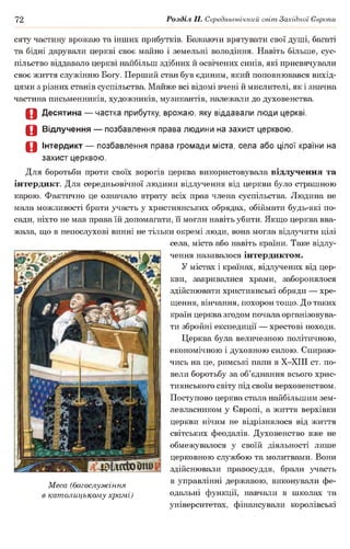 72 Розділ II. Середньовічний світ Західної Європи
сяту частину врожаю та інших прибутків. Бажаючи врятувати свої душі, багаті
та бідні дарували церкві своє майно і земельні володіння. Навіть більше, сус­
пільство віддавало церкві найбільш здібних й освічених синів, які присвячували
своє життя служінню Богу. Перший стан був єдиним, який поповнювався вихід­
цями з різних станів суспільства. Майже всі відомі вчені й мислителі, як і значна
частина письменників, художників, музикантів, належали до духовенства.
О Десятина — частка прибутку, врожаю, яку віддавали люди церкві.
О Відлучення — позбавлення права людини на захист церквою.
О Інтердикт — позбавлення права громади міста, села або цілої країни на
захист церквою.
Для боротьби проти своїх ворогів церква використовувала відлучення та
інтердикт. Для середньовічної людини відлучення від церкви було страшною
карою. Фактично це означало втрату всіх прав члена суспільства. Людина не
мала можливості брати участь у християнських обрядах, обіймати будь-які по­
сади, ніхто не мав права їй допомагати, її могли навіть убити. Якщо церква вва­
жала, що в непослухові винні не тільки окремі люди, вона могла відлучити цілі
села, міста або навіть країни. Таке відлу­
чення називалося інтердиктом.
У містах і країнах, відлучених від цер­
кви, закривалися храми, заборонялося
здійснювати християнські обряди — хре­
щення, вінчання, похорон тощо. До таких
країн церква згодом почала організовува­
ти збройні експедиції — хрестові походи.
Церква була величезною політичною,
економічною і духовною силою. Спираю­
чись на це, римські папи в Х-ХІІІ ст. по­
вели боротьбу за об’єднання всього хрис­
тиянського світу під своїм верховенством.
Поступово церква стала найбільшим зем­
левласником у Європі, а життя верхівки
церкви нічим не відрізнялося від життя
світських феодалів. Духовенство вже не
обмежувалося у своїй діяльності лише
церковною службою та молитвами. Вони
здійснювали правосуддя, брали участь
-мг в управлінні державою, виконували фе-
Меса (богослужіння •7 ^ г т
в католицькому храмі) одальні функції, навчали в школах та
університетах, фінансували королівські
 