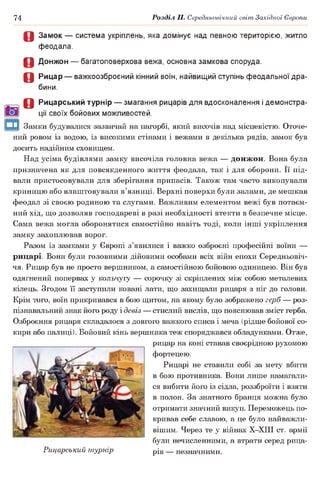 74 Розділ II. Середньовічний світ Західної Європи
О Замок — система укріплень, яка домінує над певною територією, житло
феодала.
О Донжон — багатоповерхова вежа, основна замкова споруда.
О Рицар — важкоозброєний кінний воїн, найвищий ступінь феодальної дра­
бини.
О Рицарський турнір — змагання рицарів для вдосконалення і демонстра­
ції своїх бойових можливостей.
Замки будувалися зазвичай на пагорбі, який височів над місцевістю. Оточе­
ний ровом із водою, із високими стінами і вежами в декілька рядів, замок був
досить надійним сховищем.
Над усіма будівлями замку височіла головна вежа — донжон. Вона була
призначена як для повсякденного життя феодала, так і для оборони. Її під­
вали пристосовували для зберігання припасів. Також там часто викопували
криницю або влаштовували в’язниці. Верхні поверхи були залами, де мешкав
феодал зі своєю родиною та слугами. Важливим елементом вежі був потаєм­
ний хід, що дозволяв господареві в разі необхідності втекти в безпечне місце.
Сама вежа могла оборонятися самостійно навіть тоді, коли інші укріплення
замку захоплював ворог.
Разом із замками у Європі з’явилися і важко озброєні професійні воїни —
рицарі. Вони були головними дійовими особами всіх війн епохи Середньовіч­
чя. Рицар був не просто вершником, а самостійною бойовою одиницею. Він був
одягнений попервах у кольчугу — сорочку зі скріплених між собою металевих
кілець. Згодом її заступили ковані лати, що захищали рицаря з ніг до голови.
Крім того, воїн прикривався в бою щитом, на якому було зображено герб — роз­
пізнавальний знак його роду і девіз — стислий вислів, що пояснював зміст герба.
Озброєння рицаря складалося з довгого важкого списа і меча (рідше бойової со­
кири або палиці). Бойовий кінь вершника теж споряджався обладунками. Отже,
рицар на коні ставав своєрідною рухомою
фортецею.
Рицарі не ставили собі за мету вбити
в бою противника. Вони лише намагали­
ся вибити його із сідла, роззброїти і взяти
в полон. За знатного бранця можна було
отримати значний викуп. Переможець по­
кривав себе славою, а це було найважли­
вішим. Через те у війнах Х-ХІІІ ст. армії
були нечисленними, а втрати серед рица-
Рицарський турнір рів _ незначними.
 