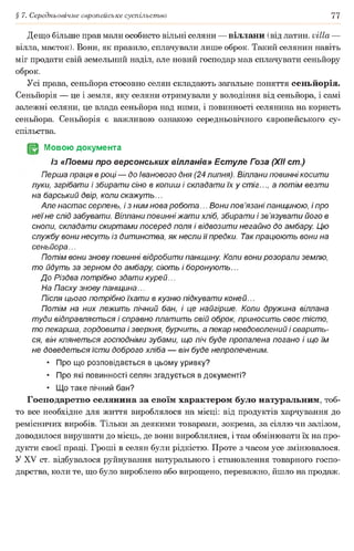 § 7. Середньовічне європейське суспільство 77
Дещо більше прав мали особисто вільні селяни — віллани (від латин, villa —
вілла, маєток). Вони, як правило, сплачували лише оброк. Такий селянин навіть
міг продати свій земельний наділ, але новий господар мав сплачувати сеньйору
оброк.
Усі права, сеньйора стосовно селян складають загальне поняття сеньйорія.
Сеньйорія — це і земля, яку селяни отримували у володіння від сеньйора, і самі
залежні селяни, це влада сеньйора над ними, і повинності селянина на користь
сеньйора. Сеньйорія є важливою ознакою середньовічного європейського су­
спільства.
JgJ Мовою документа
Із «Поеми про версонських вілланів» Естуле Гоза (XII cm.)
Перша праця в році — до іванового дня (24 липня). Віллани повинні косити
луки, згрібати і збирати сіно в копиш і складати їх у стіг..., а потім везти
на барський двір, коли скажуть...
Але настає серпень, і з ним нова робота... Вони пов’язані панщиною, і про
неїне слід забувати. Віллани повинні жати хліб, збирати і зв’язувати його в
снопи, складати скиртами посеред поля і відвозити негайно до амбару. Цю
службу вони несуть із дитинства, як несли її предки. Так працюють вони на
сеньйора...
Потім вони знову повинні відробити панщину. Коли вони розорали землю,
то йдуть за зерном до амбару, сіють і боронують...
До Різдва потрібно здати курей...
На Пасху знову панщина...
Після цього потрібно їхати в кузню підкувати коней...
Потім на них лежить пічний бан, і це найгірше. Коли дружина віллана
туди відправляється і справно платить свій оброк, приносить своє тісто,
то пекарша, гордовита і зверхня, бурчить, а пекар невдоволений і сварить­
ся, він клянеться господніми зубами, що піч буде пропалена погано і що їм
не доведеться їсти доброго хліба — він буде непропеченим.
• Про що розповідається в цьому уривку?
• Про які повинності селян згадується в документі?
• Що таке пічний бан?
Господарство селянина за своїм характером було натуральним, тоб­
то все необхідне для життя вироблялося на місці: від продуктів харчування до
ремісничих виробів. Тільки за деякими товарами, зокрема, за сіллю чи залізом,
доводилося вирушати до місць, де вони вироблялися, і там обмінювати їх на про­
дукти своєї праці. Гроші в селян були рідкістю. Проте з часом усе змінювалося.
У XV ст. відбувалося руйнування натурального і становлення товарного госпо­
дарства, коли те, що було вироблено або вирощено, переважно, йшло на продаж.
 