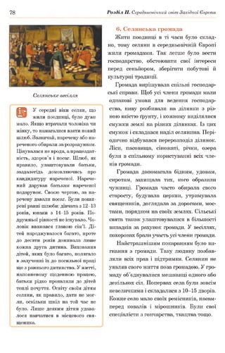78 Розділ II. Середньовічний світ Західної Європи
Селянське весілля
9
У середні віки селян, що
жили поодинці, було дуже
мало. Якщо втрачали чоловіка чи
жінку, то намагалися взяти новий
шлюб. Зазвичай, наречену або на­
реченого обирали за розрахунком.
Цінувалася не врода, а працездат­
ність, здоров’я і посаг. Шлюб, як
правило, улаштовували батьки,
заздалегідь домовляючись про
кандидатуру нареченої. Нарече­
ний дарував батькам нареченої
подарунок. Своєю чергою, за на­
речену давали посаг. Були поши­
рені ранні шлюби: дівчата з 12-13
років, юнаки з 14-15 років. По­
дружньої рівності не існувало. Чо­
ловік вважався главою сім’ї. Ді­
тей народжувалося багато, проте
до десяти років доживала лише
кожна друга дитина. Виховання
дітей, яких було багато, полягало
в залученні їх до посильної праці
ще з раннього дитинства. У житті,
наповненому щоденною працею,
батьки рідко проявляли до дітей
теплі почуття. Освіту своїм дітям
селяни, як правило, дати не мог­
ли, оскільки шкіл на той час не
було. Лише деяким дітям удава­
лося навчатися в місцевого свя­
щеника.
6. Селянська громада
Жити поодинці в ті часи було склад­
но, тому селяни в середньовічній Європі
жили громадами. Так легше було вести
господарство, обстоювати свої інтереси
перед сеньйором, зберігати побутові й
культурні традиції.
Громада вирішувала спільні господар­
ські справи. Щоб усі члени громади мали
однакові умови для ведення господар­
ства, ниву розбивали на ділянки з різ­
ною якістю ґрунту, і кожному виділялися
смужки землі на різних ділянках. Із цих
смужок і складався наділ селянина. Пері­
одично відбувався перерозподіл ділянок.
Ліси, пасовища, сіножаті, річки, озера
були в спільному користуванні всіх чле­
нів громади.
Громада допомагала бідним, удовам,
сиротам, захищала тих, кого образили
чужинці. Громада часто обирала свого
старосту, будувала церкви, утримувала
священиків, доглядала за дорогами, мос­
тами, порядком на своїх землях. Сільські
свята також улаштовувалися в більшості
випадків за рахунок громади. У весіллях,
похоронах брали участь усі члени громади.
Найстрашнішим покаранням було ви­
гнання з громади. Таку людину позбав­
ляли всіх прав і підтримки. Селянин не
уявляв свого життя поза громадою. У гро­
маду об’єднувалися мешканці одного або
декількох сіл. Попервах села були зовсім
невеличкими і складалися з 10-15 дворів.
Кожне село мало своїх ремісників, насам­
перед ковалів і мірошників. Були свої
спеціалісти з гончарства, ткацтва тощо.
 