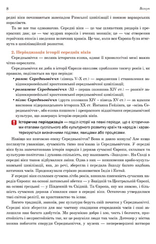 8 Вступ
редні віки починаються занепадом Римської цивілізації і появою варварських
королівств.
Та не все так однозначно. Середні віки — це час шляхетних рицарів і пре­
красних дам; це — час мудрих королів і вчених монахів; це — час створення
героїчних епосів і зведення величних храмів. Це час, коли вся Європа була втяг­
нута в цивілізаційний розвиток.
2. Періодизація історії середніх віків
Середньовіччя — велика історична епоха, однак її хронологічні межі важко
чітко окреслити.
Середньовіччя як доба в історії Європи охоплює приблизно тисячу років і, як
правило, поділяється на три періоди:
•раннє Середньовіччя (кінець У-Х ст.) — зародження і становлення за­
хідноєвропейської християнської середньовічної цивілізації;
•розвинене Середньовіччя (XI - перша половина XIV ст.) — розквіт за­
хідноєвропейської християнської середньовічної цивілізації;
•пізнє Середньовіччя (друга половина XIV - кінець XV ст.) — за вдалим
висловом нідерландського історика XX ст. Иоґанна Гейзінга, це «осінь Се­
редньовіччя», або епоха пишного і прекрасного відцвітання середньовічної
культури, що завершує історію середніх віків.
О Історична періодизація — поділ історії на певні періоди, що є історични­
ми етапами суспільного або культурного розвитку країн та народів і харак­
теризуються визначними подіями, явищами або процесами.
Навіщо ми вивчаємо епоху Середньовіччя? Вона ж давно минула! Але якщо
поглянути уважніше, сучасність тісно пов’язана із Середньовіччям. У середні
віки була започаткована історія народів і держав сучасної Європи, склалася та
культурно-політична і духовна спільність, яку називають «Заходом». На Сході в
середні віки також відбувалися зміни. Одна з них — виникнення арабо-мусуль-
манської цивілізації, яка, до речі, зберегла і передала Заходу багато надбань
античних часів. Продовжували стрімко розвиватися Індія і Китай.
У середні віки склалася сучасна лічба років, виникла писемність сучасних на­
родів Європи: на основі латинської абетки — у Західній та Центральній Європі,
на основі грецької — у Південній та Східній. Та Європа, яку ми знаємо, і біль­
шість сучасних держав з’явилися саме в середні віки. Остаточно утвердилися
такі світові релігії, як християнство та іслам.
Багато традицій, законів, рис культури беруть свій початок у Середньовіччі.
Середні віки зберегли для нас частину спадщини стародавніх часів і самі за­
лишили нам багато здобутків. Ми розуміємо добро і зло, честь і безчестя, при­
стойність і непристойність так, як це розуміли люди тих часів. Дотепер у містах
можна побачити споруди Середньовіччя, у музеях — неперевершені витвори
 