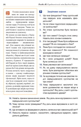 80 Розділ II. Середньовічний світ Західної Європи
В Закріпимо знання
1. Що таке феодалізм? Чому суспільний
лад середніх віків називають фео­
дальним?
2. На які стани поділялося середньовіч­
не суспільство?
3. Які стани суспільства були панівни­
ми?
4. Що таке замок? Складіть опис замку.
Назвіть його основні елементи.
5. Хто такі рицарі? Яким було озброєння
рицаря? Як він поводився в бою?
6. Яким було господарство селянина?
7. Що таке повинності? Які повинності
виконували селяни?
8. Що таке селянська громада?
9. Як і коли укладався шлюб? Якою
була селянська сім’я?
10. Яким уявлявся світ селянинові?
11. Як, на думку середньовічних мисли­
телів, були розподілені обов’язки між
різними станами суспільства?
12. Чи відповідав тогочасним реаліям по­
діл середньовічного суспільства на
три стани?
13. Чому середньовічні мислителі ста­
вили духовенство на перше місце в
суспільстві? Яку роль у житті суспіль­
ства відігравала церква?
14. Назвіть причини виникнення замків. Яку роль вони відігравали в житті
середньовічного суспільства?
15. Чому селяни жили громадами? Яку роль вона відігравала в житті се­
лянина?
16. Що впливало на формування уявлень селянина про навколишній світ?
17. Поясніть терміни: «васал», «васалітет», «феодальна ієрархія», «фео­
дальна драбина».
а
Селяни намагалися впли­
вати не лише на погоду:
заздрість могла викликати бажан­
ня всіляко нашкодити щасливцю,
любов — приворожити непри­
ступне серце. У кожному селі були
свої відьми і чаклуни. Таких лю­
дей боялися і водночас поважали,
зверталися по допомогу.
Не менше за злих відьом у Захід­
ній Європі боялися вовкулаків (у
германських народів їх називали
«вервольфами» — людинововка-
ми). Для захисту від усілякої не­
чисті селяни теж користувалися
чаклунствами й усілякими обере­
гами. Одним із найпоширеніших
оберегів у Європі ще й досі зали­
шається підкова, прикріплена над
входом у будинок. У середньовіч­
ній Європі не було такої людини,
яка б не мріяла мати оберіг, що за­
хищав би її від різних негараздів.
Усіляка нечисть часто згадується
в казках — одному з найпошире­
ніших видів народної творчості
(фольклорі). Крім казок, серед се­
лян були поширені пісні (святко­
ві, обрядові, трудові, героїчні), пе­
рекази, розповіді, приказки тощо.
У розповідях про звірів простежу­
ються риси людської поведінки.
 