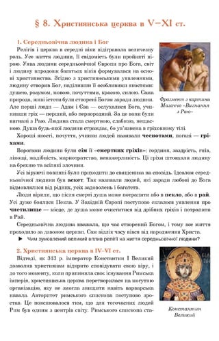 § 8. Християнська церква в У - Х І ст.
1. Середньовічна людина і Бог
Релігія і церква в середні віки відігравала величезну
роль. Усе життя людини, її свідомість були пройняті ві­
рою. Уява людини середньовічної Європи про Бога, світ
і людину впродовж багатьох віків формувалася на осно­
ві християнства. Згідно з християнськими уявленнями,
людину створив Бог, наділивши її особливими якостями:
душею, розумом, мовою, почуттями, красою, силою. Сама
природа, живі істоти були створені Богом заради людини.
Але перші люди — Адам і Єва — ослухалися Бога, учи­
нивши гріх — перший, або первородний. За це вони були
вигнані з Раю. Людина стала смертною, слабкою, нещас­
ною. Душа будь-якої людини страждає, бо ув’язнена в гріховному тілі.
Хороші якості, почуття, учинки людей називали чеснотами, погані — грі­
хами.
Ворогами людини були сім її «смертних гріхів»: гординя, заздрість, гнів,
лінощі, жадібність, марнотратство, ненажерливість. Ці гріхи штовхали людину
на брехню та всілякі злочини.
Усі віруючі повинні були приходити до священика на сповідь. Ідеалом серед­
ньовічної людини був аскет. Так називали людей, які заради любові до Бога
відмовлялися від рідних, усіх задоволень і багатств.
Люди вірили, що після смерті душа може потрапити або в пекло, або в рай.
Усі дуже боялися Пекла. У Західній Європі поступово склалося уявлення про
чистилище — місце, де душа може очиститися від дрібних гріхів і потрапити
в Рай.
Середньовічна людина вважала, що час створений Богом, і тому все життя
проходило за дзвоном церкви. Сам відлік часу вівся від народження Христа.
► Чим зумовлений великий вплив релігії на життя середньовічної людини?
2. Християнська церква в IV-VI ст.
Відтоді, як 313 р. імператор Константин І Великий
дозволив християнам відкрито сповідувати свою віру, і
до того моменту, коли припинила своє існування Римська
імперія, християнська церква перетворилася на могутню
організацію, яку не змогла знищити навіть варварська
навала. Авторитет римського єпископа поступово зро­
став. Це пояснювалося тим, що для тогочасних людей
Рим був одним з центрів світу. Римського єпископа ста- Констант:і
Великий
Фрагмент з картини
Мазаччо «Вигнання
з Раю»
 