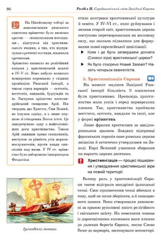 86 Розділ II. Середньовічний світ Західної Європи
а
На Нікейському соборі за
наполяганням римського
єпископа аріанство було визнано
єрессю — «помилковими погляда­
ми», відступом від християн­
ського вчення, а тих, хто підтри­
мував єретичні погляди,називали
єретиками.
Аріанство виникло як релігійний
напрям у християнській церкві
в ІУ-У ст. Воно набуло великого
поширення переважно у східних
провінціях Римської імперії, а
також серед варварів — остготів,
вестготів, вандалів, бурґундів та
ін. Заснував аріанство алексан-
дрійський священик Арій. Він
твердив, що Христос, Син Божий,
не існував одвіку, а є лише пер­
шою зі створених Богом істот. Це
заперечувало одну з найголовні­
ших догм християнства. Також
Арій захищав права священиків,
виступав за рівність усіх церков­
нослужителів, проти влади єпи­
скопів над ними. У IV ст. аріан­
ство було заборонене імператором
Феодосієм.
Ірландські монахи
стали центрами християнської культури
й освіти. У ІУ-УІ ст., коли руйнувався і
зникав старий світ, християнська церква
поступово перетворювалася на впливову
силу, що заклала підвалини для форму­
вання нової європейської цивілізації.
► Коли і де були затверджені догмати
(Символ віри) християнської церкви?
► Як було створено Новий Заповіт? На­
звіть чотирьох євангелістів.
3. Християнізація Європи
На момент падіння Західної Рим­
ської імперії більшість її населення
були християнами. Проповідь христи­
янства мала успіх і серед варварських
племен. Так, християнство прийняли
вестготи, остготи, вандали та інші, але
у формі аріанства.
Лише франки хрестилися за західно-
римським зразком. Завдяки підтримці
франкських королів саме римська церква
зміцніла й остаточно утвердилася на За­
ході. Карл Великий узаконив збирання
на користь церкви десятини.
0 Християнізація — процес поширен­
ня і утвердження християнської віри
на певній території.
Велику роль у християнізації Євро­
пи також відіграли мандрівні ірландські
ченці. Своє призначення ченці вбачали в
тому, щоб не лише зберігати, а й поширю­
вати знання. Вони створювали дивовиж­
ні за красою рукописні книги релігійного
1світського змісту. На невеликих човнах
із дорогоцінними книжками вони пливли
до далеких берегів Європи, несли Слово
Боже до варварів, засновували монастирі.
т
 