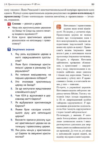 § 8. Християнська церква в У-ХІ ст. 89
колу (схизми). Папа Римський і константинопольський патріарх прокляли один
одного. Відтоді єдина християнська церква розділилася на римо-католицьку і
православну. Слово «католицька» означає всесвітня, а «православна» — істин­
на, справжня.
Д Схизма — розкол у церкві.
► Чому між християнськими церквами
на Заході та Сході від самого почат­
ку існували відмінності?
► Коли єдина християнська церква
розкололася на католицьку і право­
славну?
В Закріпимо знання
1. Яку роль відігравала церква в
житті середньовічного суспіль­
ства?
2. Яким було становище христи­
янської церкви в ранньому Се­
редньовіччі?
3. Які питання вирішувались на
перших церковних соборах?
4. Хто очолював християнську
церкву на Заході?
5. За що виступали представники
клюнійського руху?
6. Чим 1054 р. відзначився в цер­
ковному житті Європи?
7. Як відбувалася християнізація
Європи?
8. Якими були наслідки клюній­
ського руху для католицької
церкви?
9. Визначте причини розколу єди­
ної християнської церкви на ка­
толицьку і православну церкви.
10. Яка роль ченців у християніза­
ції Європи та зміцненні христи­
янства?
9
Католицька і православна
церкви мали певні відмін­
ності. По-перше, у догматах віри.
Православна церква не визнає
вчення про головування папи і
його непогрішимість, відкидає ви­
користання індульгенцій (звіль­
нення від гріхів за плату). Право­
слав’я визнає існування лише
пекла і раю, а католицизм також
проголошує існування чистилища.
По-друге, в обрядах. Католики
здійснюють хрещення обливан­
ням, а православні — занурен­
ням у воду; миропомазання в ка­
толиків здійснює лише єпископ
і тільки над дорослими. Також у
католиків у суботу піст. У право­
славних є ікони, а в католиків не­
має, у них — живопис.
По-третє, в управлінні церквою.
Католицька церква забороняє ми­
рянам читати Біблію. Також у ка­
толиків існує посада кардинала;
із IX ст. запроваджений целібат
(заборона одружуватися). У пра­
вославних духовенство поділяєть­
ся на біле (можуть одружуватися)
і чорне (шлюб забороняється).
По-четверте, у звичаях. У като­
ликів богослужіння здійснюється
лише латинською мовою і вико­
ристовуються дзвоники для звер­
тання уваги на найважливіші міс­
ця проповіді. До того ж, усі місця
в католицькій церкві сидячі, на
відміну від православної церкви.
 